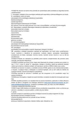 11.12.2.1 No decorrer do exame clínico deverão ser apresentados pelos candidatos os seguintes exames
complementares:
I - neurológico: avaliação clínica neurológica realizada pelo especialista e eletroencefalograma com laudo;
II - cardiológicos, todos com laudo:
a) avaliação clínica cardiológica realizada por especialista;
b) eletrocardiograma;
c) teste ergométrico;
d) ecocardiograma bidimensional com Dopller.
III - pulmonar: Prova de função pulmonar com e sem o broncodilatador, com laudo do pneumologista;
IV - oftalmológicos: avaliação oftalmológica realizada por especialista, considerando:
a) acuidade visual sem correção;
b) acuidade visual com correção;
c) tonometria;
d) biomicroscopia;
e) fundoscopia;
f) motricidade ocular;
g) senso cromático.
V - otorrinolaringológicos:
a) avaliação otorrinolaringológica realizada por especialista;
b) audiometria tonal com laudo.
VI - ginecológico:
a) avaliação clínica ginecológica contendo colposcopia, citologia e microflora;
VII - psiquiátrico: avaliação psiquiátrica realizada por especialista, com laudo sobre comportamento,
humor, coerência e relevância do pensamento, conteúdo ideativo, percepções, hiperatividade,
encadeamento de ideias, orientação, memória recente, memória remota, tirocínio e uso ou não de
psicofármacos.
11.12.2.1.1 Poderão ser solicitados ao candidato outros exames complementares não previstos nesta
Instrução, para elucidar diagnósticos.
11.12.2.2 A candidata que possui hímen integro esta dispensada de entregar os exames que constam no
item 11.12.2.1, inciso VI, alínea "a": colposcopia, citologia e microflora, desde que apresente atestado
médico que comprove a referida condição, com assinatura, carimbo e CRM do médico que o emitiu.
11.12.3 Ao se inscrever no certame, o candidato autoriza a PC/BA, agindo no seu interesse discricionário,
a requerer, a qualquer tempo, a realização e a eventual repetição, com ou sem coleta de material, de
quaisquer exames, inclusive toxicológicos e psiquiátricos.
11.13 Será eliminado do concurso o candidato que não comparecer ou for considerado inapto nos
exames biomédicos.
11.14 Demais informações a respeito do exame biomédico constarão de edital de convocação para essa
fase.
11.15 No resultado provisório e no resultado final nos exames biomédicos, publicados no Diário Oficial do
Estado da Bahia e divulgados nos endereços eletrônicos www.cespe.unb.br/concursos/pc_ba_13 e
www.portaldoservidor.ba.gov.br, constarão os candidatos aptos, por cargo, em ordem alfabética.
11.16 DAS CONDIÇÕES INCAPACITANTES
11.16.1 A seguir estão listadas as condições clínicas consideradas incapacitantes, sinais ou sintomas que
eliminam o candidato no concurso público, a critério da junta médica:
I - gerais:
a) cicatriz cirúrgica ou queimadura que leve a limitação funcional de qualquer segmento do corpo;
b) amputação que leve a limitação funcional;
c) hérnia da parede abdominal com protusão do saco herniário;
d) obesidade tipo III;
e) doença metabólica incapacitante: diabetes mellitus, gota, dislipidemia, etc;
 