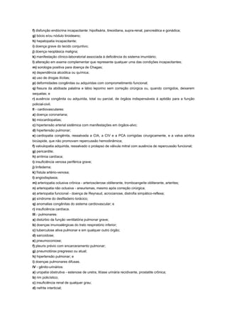 f) disfunção endócrina incapacitante: hipofisária, tireoidiana, supra-renal, pancreática e gonádica;
g) bócio e/ou nódulo tiroideano;
h) hepatopatia incapacitante;
i) doença grave do tecido conjuntivo;
j) doença neoplásica maligna;
k) manifestação clínico-laboratorial associada à deficiência do sistema imunitário;
l) alteração em exame complementar que represente qualquer uma das condições incapacitantes;
m) sorologia positiva para doença de Chagas;
n) dependência alcoólica ou química;
o) uso de drogas ilícitas;
p) deformidades congênitas ou adquiridas com comprometimento funcional;
q) fissura da abóbada palatina e lábio leporino sem correção cirúrgica ou, quando corrigidos, deixarem
sequelas; e
r) ausência congênita ou adquirida, total ou parcial, de órgãos indispensáveis à aptidão para a função
policial-civil.
II - cardiovasculares:
a) doença coronariana;
b) miocardiopatias;
c) hipertensão arterial sistêmica com manifestações em órgãos-alvo;
d) hipertensão pulmonar;
e) cardiopatia congênita, ressalvada a CIA, a CIV e a PCA corrigidas cirurgicamente, e a valva aórtica
bicúspide, que não promovam repercussão hemodinâmica;
f) valvulopatia adquirida, ressalvado o prolapso de válvula mitral com ausência de repercussão funcional;
g) pericardite;
h) arritmia cardíaca;
i) insuficiência venosa periférica grave;
j) linfedema;
k) fístula artério-venosa;
l) angiodisplasia;
m) arteriopatia oclusiva crônica - arteriosclerose obliterante, tromboangeíte obliterante, arterites;
n) arteriopatia não oclusiva - aneurismas, mesmo após correção cirúrgica;
o) arteriopatia funcional - doença de Reynaud, acrocianose, distrofia simpático-reflexa;
p) síndrome do desfiladeiro torácico;
q) anomalias congênitas do sistema cardiovascular; e
r) insuficiência cardíaca.
III - pulmonares:
a) distúrbio da função ventilatória pulmonar grave;
b) doenças imunoalérgicas do trato respiratório inferior;
c) tuberculose ativa pulmonar e em qualquer outro órgão;
d) sarcoidose;
e) pneumoconiose;
f) pleuris prévio com encarceramento pulmonar;
g) pneumotórax pregresso ou atual;
h) hipertensão pulmonar; e
i) doenças pulmonares difusas.
IV - gênito-urinários:
a) uropatia obstrutiva - estenose de uretra, litíase urinária recidivante, prostatite crônica;
b) rim policístico;
c) insuficiência renal de qualquer grau;
d) nefrite interticial;
 