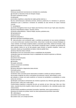 e) glomerulonefrite;
f) doenças sexualmente transmissíveis em atividade e/ou complicadas;
g) varicocele ou hidrocele em fase de indicação cirúrgica;
h) orquite e epididimite crônicas;
i) criptorquidia;
j) anomalias congênitas ou adquiridas dos órgãos genitais externos; e
k) urina: sedimentoscopia e elementos anormais; cilindruria, proterinuria (++), hematuria (++), glicosuria,
atentando-se para a proteinúria e hematúria de candidatos de sexo feminino em época menstrual
(normal).
V - hematológicos:
a) anemias, hemoglobina menor do que 10g/dL (sexo feminino) e menor do que 11g/dL (sexo masculino);
b) doença linfoproliferativa maligna - leucemia, linfoma;
c) doenças mieloproliferativa - mieloma múltiplo, leucemia, policitemia vera;
d) hiperesplenismo;
e) agranulocitose;
f) discrasia sanguínea; e
g) demais disfunções hematológicas graves.
VI - ósteo-articulares: será considerado inapto o candidato que apresentar em seus exames radiológicos
ou de coluna lombo-sacra: escoliose toraco-lombar, cifose dorsal, inversão das curvaturas fisiológicas da
coluna vertebral, má formação congênita isolada ou associada (spina bífida, vértebra de transição, mega
apófise neo articulada ou não de sacro). Será também considerado inapto o candidato que apresentar-se
para avaliação médica em uso de tala gessada, gesso fechado ou aparelho ortopédico, mesmo que
temporário, desde que impossibilitado de realizar o teste de aptidão física.
a) doença infecciosa óssea e articular;
b) alteração de eixo que comprometa a força e a estabilidade das articulações;
c) alteração óssea que comprometa a força e a estabilidade dos membros superiores ou inferiores;
d) espinha bífida;
e) escoliose estrutural grave;
f) cifose acentuada;
g) discopatia;
h) luxação recidivante;
i) fratura viciosamente consolidada;
j) pseudoartrose;
k) doença inflamatória e degenerativa ósteo-articular;
l) artropatia gotosa;
m) tumor ósseo e muscular;
n) distúrbios osteo musculares graves relacionados ao trabalho ou lesões por esforços repetitivos;
o) anomalias congênitas dos ossos e articulações (encurtamentos, desvios, deformidades e outra);
p) mutilações ou lesões com perda anatômica ou funcional de quirodáctilos ou pododáctilos ou outras
partes dos membros;
q) alterações acentuadas do alinhamento dos membros superiores e/ou inferiores (genuvalgo, genuvaro,
genurecurvatum, cúbito varo e cúbito valgo);
r) deformidades congênitas ou adquiridas dos pés, por exemplo: pé cavo, hálux-vago, hálux varo, hálux
rigidus, sequelas de pé torto congênito, dedos em garra com calosidade ou não, calosidade aquileia, dedo
extranumerário;
s) deformidades esqueléticas acentuadas (tumorações, hipertrofias, ossos supranumerários); e
t) presença de órteses e/ou prótese, exceto nos casos expressamente permitidos nesse edital.
VII - oftalmológicos:
a) acuidade visual a 6 (seis) metros;
b) acuidade visual, com correção até 20/40;
 