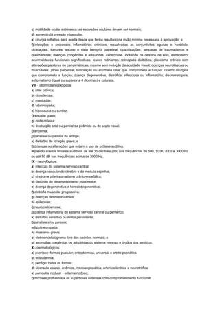 c) motilidade ocular extrínseca: as excursões oculares devem ser normais;
d) aumento da pressão intraocular;
e) cirurgia refrativa: será aceita desde que tenha resultado na visão mínima necessária à aprovação; e
f) infecções e processos inflamatórios crônicos, ressalvadas as conjuntivites agudas e hordéolo;
ulcerações, tumores, exceto o cisto benigno palpebral; opacificações; sequelas de traumatismos e
queimaduras; doenças congênitas e adquiridas; ceratocone, incluindo os desvios de eixo, estrabismo;
anormalidades funcionais significativas; lesões retinianas; retinopatia diabética; glaucoma crônico com
alterações papilares ou campimétricas, mesmo sem redução da acuidade visual; doenças neurológicas ou
musculares; ptose palpebral; tumoração ou anomalia ciliar que comprometa a função; cicatriz cirúrgica
que comprometa a função; doença degenerativa, distrófica, infecciosa ou inflamatória; discromatopsia;
astigmatismo (igual ou superior a 4 dioptrias) e catarata.
VIII - otorrinolaringológicos:
a) otite crônica;
b) otosclerose;
c) mastoidite;
d) labirintopatia;
e) hipoacusia ou surdez;
f) sinusite grave;
g) rinite crônica;
h) destruição total ou parcial da pirâmide ou do septo nasal;
i) anosmia;
j) paralisia ou paresia da laringe;
k) distúrbio da fonação grave; e
l) doenças ou alterações que exijam o uso de prótese auditiva;
m) serão aceitos limiares auditivos de até 35 decibéis (dB) nas frequências de 500, 1000, 2000 e 3000 Hz
ou até 50 dB nas frequências acima de 3000 Hz.
IX - neurológicos:
a) infecção do sistema nervoso central;
b) doença vascular do cérebro e da medula espinhal;
c) síndrome pós-traumatismo crânio-encefálico;
d) distúrbio do desenvolvimento psicomotor;
e) doença degenerativa e heredodegenerativa;
f) distrofia muscular progressiva;
g) doenças desmielinizantes;
h) epilepsias;
i) neurocisticercose;
j) doença inflamatória do sistema nervoso central ou periférico;
k) distúrbio sensitivo ou motor persistente;
l) paralisia e/ou paresia;
m) polineuropatia;
n) miastenia gravis;
o) eletroencefalograma fora dos padrões normais; e
p) anomalias congênitas ou adquiridas do sistema nervoso e órgãos dos sentidos.
X - dermatológicos:
a) psoríase: formas pustular, eritrodérmica, universal e artrite psoriática.
b) eritrodermia;
c) pênfigo: todas as formas;
d) úlcera de estase, anêmica, microangiopática, arteriosclerótica e neurotrófica;
e) paniculite nodular - eritema nodoso;
f) micoses profundas e as superficiais extensas com comprometimento funcional;
 