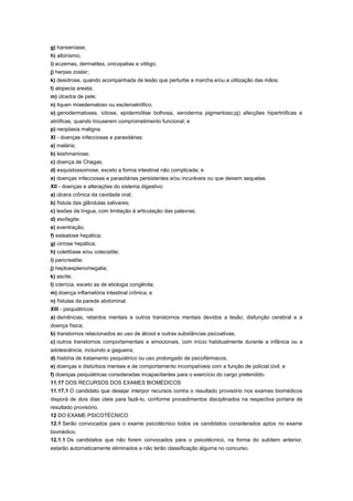 g) hanseníase;
h) albinismo;
i) eczemas, dermatites, onicopatias e vitiligo;
j) herpes zoster;
k) desidrose, quando acompanhada de lesão que perturbe a marcha e/ou a utilização das mãos;
l) alopecia areata;
m) úlcedra de pele;
n) liquen mixedematoso ou escleroatrófico;
o) genodermatoses, ictiose, epidermólise bolhosa, xeroderma pigmentoso;pj) afecções hipertróficas e
atróficas, quando trouxerem comprometimento funcional; e
p) neoplasia maligna.
XI - doenças infecciosas e parasitárias:
a) malária;
b) leishmaniose;
c) doença de Chagas;
d) esquistossomose, exceto a forma intestinal não complicada; e
e) doenças infecciosas e parasitárias persistentes e/ou incuráveis ou que deixem sequelas.
XII - doenças e alterações do sistema digestivo:
a) úlcera crônica da cavidade oral;
b) fístula das glândulas salivares;
c) lesões da língua, com limitação à articulação das palavras;
d) esofagite;
e) eventração;
f) esteatose hepática;
g) cirrose hepática;
h) coletitíase e/ou colecistite;
i) pancreatite;
j) heptoesplenomegalia;
k) ascite;
l) icterícia, exceto as de etiologia congênita;
m) doença inflamatória intestinal crônica; e
n) fístulas da parede abdominal.
XIII - psiquiátricos:
a) demências, retardos mentais e outros transtornos mentais devidos a lesão, disfunção cerebral e a
doença física;
b) transtornos relacionados ao uso de álcool e outras substâncias psicoativas;
c) outros transtornos comportamentais e emocionais, com início habitualmente durante a infância ou a
adolescência, incluindo a gagueira;
d) história de tratamento psiquiátrico ou uso prolongado de psicofármacos;
e) doenças e distúrbios mentais e de comportamento incompatíveis com a função de policial civil; e
f) doenças psiquiátricas consideradas incapacitantes para o exercício do cargo pretendido.
11.17 DOS RECURSOS DOS EXAMES BIOMÉDICOS
11.17.1 O candidato que desejar interpor recursos contra o resultado provisório nos exames biomédicos
disporá de dois dias úteis para fazê-lo, conforme procedimentos disciplinados na respectiva portaria de
resultado provisório.
12 DO EXAME PSICOTÉCNICO
12.1 Serão convocados para o exame psicotécnico todos os candidatos considerados aptos no exame
biomédico.
12.1.1 Os candidatos que não forem convocados para o psicotécnico, na forma do subitem anterior,
estarão automaticamente eliminados e não terão classificação alguma no concurso.
 