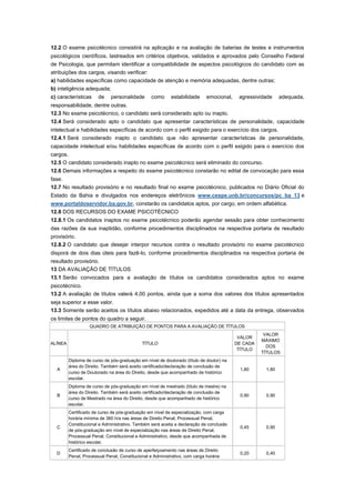 12.2 O exame psicotécnico consistirá na aplicação e na avaliação de baterias de testes e instrumentos
psicológicos científicos, lastreados em critérios objetivos, validados e aprovados pelo Conselho Federal
de Psicologia, que permitam identificar a compatibilidade de aspectos psicológicos do candidato com as
atribuições dos cargos, visando verificar:
a) habilidades específicas como capacidade de atenção e memória adequadas, dentre outras;
b) inteligência adequada;
c) características      de     personalidade       como     estabilidade      emocional,    agressividade    adequada,
responsabilidade, dentre outras.
12.3 No exame psicotécnico, o candidato será considerado apto ou inapto.
12.4 Será considerado apto o candidato que apresentar características de personalidade, capacidade
intelectual e habilidades específicas de acordo com o perfil exigido para o exercício dos cargos.
12.4.1 Será considerado inapto o candidato que não apresentar características de personalidade,
capacidade intelectual e/ou habilidades específicas de acordo com o perfil exigido para o exercício dos
cargos.
12.5 O candidato considerado inapto no exame psicotécnico será eliminado do concurso.
12.6 Demais informações a respeito do exame psicotécnico constarão no edital de convocação para essa
fase.
12.7 No resultado provisório e no resultado final no exame psicotécnico, publicados no Diário Oficial do
Estado da Bahia e divulgados nos endereços eletrônicos www.cespe.unb.br/concursos/pc_ba_13 e
www.portaldoservidor.ba.gov.br, constarão os candidatos aptos, por cargo, em ordem alfabética.
12.8 DOS RECURSOS DO EXAME PSICOTÉCNICO
12.8.1 Os candidatos inaptos no exame psicotécnico poderão agendar sessão para obter conhecimento
das razões da sua inaptidão, conforme procedimentos disciplinados na respectiva portaria de resultado
provisório.
12.8.2 O candidato que desejar interpor recursos contra o resultado provisório no exame psicotécnico
disporá de dois dias úteis para fazê-lo, conforme procedimentos disciplinados na respectiva portaria de
resultado provisório.
13 DA AVALIAÇÃO DE TÍTULOS
13.1 Serão convocados para a avaliação de títulos os candidatos considerados aptos no exame
psicotécnico.
13.2 A avaliação de títulos valerá 4,00 pontos, ainda que a soma dos valores dos títulos apresentados
seja superior a esse valor.
13.3 Somente serão aceitos os títulos abaixo relacionados, expedidos até a data da entrega, observados
os limites de pontos do quadro a seguir.
                    QUADRO DE ATRIBUIÇÃO DE PONTOS PARA A AVALIAÇÃO DE TÍTULOS
                                                                                                      VALOR
                                                                                            VALOR
                                                                                                     MÁXIMO
ALÍNEA                                        TÍTULO                                       DE CADA
                                                                                                       DOS
                                                                                            TÍTULO
                                                                                                     TÍTULOS
          Diploma de curso de pós-graduação em nível de doutorado (título de doutor) na
          área do Direito. Também será aceito certificado/declaração de conclusão de
  A                                                                                         1,80      1,80
          curso de Doutorado na área do Direito, desde que acompanhado de histórico
          escolar.
          Diploma de curso de pós-graduação em nível de mestrado (título de mestre) na
          área do Direito. Também será aceito certificado/declaração de conclusão de
  B                                                                                         0,90      0,90
          curso de Mestrado na área do Direito, desde que acompanhado de histórico
          escolar.
          Certificado de curso de pós-graduação em nível de especialização, com carga
          horária mínima de 360 h/a nas áreas de Direito Penal, Processual Penal,
          Constitucional e Administrativo. Também será aceita a declaração de conclusão
  C                                                                                         0,45      0,90
          de pós-graduação em nível de especialização nas áreas de Direito Penal,
          Processual Penal, Constitucional e Administrativo, desde que acompanhada de
          histórico escolar.
          Certificado de conclusão de curso de aperfeiçoamento nas áreas de Direito
  D                                                                                         0,20      0,40
          Penal, Processual Penal, Constitucional e Administrativo, com carga horária
 