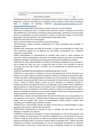 mínima de 100 h/a nas áreas de Direito Penal, Processual Penal, Constitucional e
       Administrativo.
                                 TOTAL MÁXIMO DE PONTOS                                        4,00

13.4 Receberá nota zero o candidato que não entregar os títulos na forma, no prazo, no horário e no local
estipulados no edital de convocação para a avaliação de títulos, publicado no Diário Oficial do Estado da
Bahia e divulgado nos endereços eletrônicos www.cespe.unb.br/concursos/pc_ba_13 e
www.portaldoservidor.ba.gov.br.
13.5 Não serão aceitos títulos encaminhados via postal, via fax e/ou via correio eletrônico.
13.6 No ato de entrega dos títulos, o candidato deverá preencher e assinar o formulário a ser fornecido
pelo CESPE/UnB, no qual indicará a quantidade de folhas apresentadas. Juntamente com esse formulário
deverá ser apresentada uma cópia autenticada em cartório de cada título entregue. Os documentos
apresentados não serão devolvidos, nem serão fornecidas cópias desses títulos.
13.6.1 Não serão aceitos documentos ilegíveis.
13.7 Em nenhuma hipótese serão recebidos os documentos originais.
13.7.1 Documentos originais entregues indevidamente não serão considerados para pontuação na
avaliação de títulos.
13.8 Não serão consideradas, para efeito de pontuação, as cópias não autenticadas em cartório, bem
como documentos gerados por via eletrônica que não estejam acompanhados com o respectivo
mecanismo de autenticação.
13.9 Na impossibilidade de comparecimento do candidato serão aceitos os títulos entregues por
procurador, mediante apresentação do documento de identidade original do procurador e de procuração
simples do interessado, acompanhada de cópia legível do documento de identidade do candidato.
13.9.1 Serão de inteira responsabilidade do candidato as informações prestadas por seu procurador no
ato de entrega dos títulos, bem como a entrega dos títulos na data e forma previstas no edital de
convocação para essa fase, arcando o candidato com as consequências de eventuais erros de seu
representante.
13.10 DOS DOCUMENTOS NECESSÁRIOS À COMPROVAÇÃO DOS TÍTULOS
13.10.1 Para a comprovação da conclusão do curso de pós-graduação em nível de doutorado ou de
mestrado, será aceito o diploma, devidamente registrado, expedido por instituição reconhecida pelo MEC.
Também será aceito certificado/declaração de conclusão de curso de doutorado ou mestrado, expedido
por instituição reconhecida pelo MEC, desde que acompanhado do histórico escolar do candidato, no qual
conste o número de créditos obtidos, as áreas em que foi aprovado e as respectivas menções, o
resultado dos exames e do julgamento da tese ou da dissertação. Caso o histórico ateste a existência de
alguma pendência ou a falta de requisito de conclusão do curso, o certificado/declaração não será aceito.
13.10.1.1 Para curso de doutorado ou de mestrado concluído no exterior, será aceito apenas o diploma,
desde que revalidado por instituição de ensino superior no Brasil e traduzido para a língua portuguesa por
tradutor juramentado, nos termos do subitem 13.11 deste edital.
13.10.1.2 Caso o diploma de doutorado/mestrado não ateste de forma clara que a pós-graduação é na
área específica a que concorre, o candidato deverá entregar documentação complementar que ajude na
análise, como por exemplo: título, resumo da tese/dissertação, histórico escolar e qualquer outro
documento que o candidato julgue necessário na análise.
13.10.1.2.1 Caso a documentação entregue não ateste de forma clara se a tese/dissertação é na área
específica a que concorre, o diploma não será pontuado.
13.10.1.3 Outros comprovantes de conclusão de curso ou disciplina não serão aceitos como títulos
referentes ao mestrado e ao doutorado.
13.10.2 Para comprovação da conclusão do curso de pós-graduação em nível de especialização, será
aceito certificado, com carga horária mínima de 360 h/a, atestando que o curso atende às normas da Lei
Federal nº 9.394, de 20 de dezembro de 1996 (Lei de Diretrizes e Bases da Educação), do Conselho
Nacional de Educação (CNE) ou do extinto Conselho Federal de Educação (CFE). Também será aceita
declaração de conclusão de pós-graduação em nível de especialização acompanhada do respectivo
histórico escolar no qual conste a carga horária do curso, as disciplinas cursadas com as respectivas
 