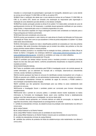 menções e a comprovação da apresentação e aprovação da monografia, atestando que o curso atende
às normas da Lei Federal nº 9.394/1996, do CNE ou do extinto CFE.
13.10.2.1 Caso o certificado não ateste que o curso atende às normas da Lei Federal nº 9.394/1996, do
CNE ou do extinto CFE, deverá ser anexada uma declaração do responsável pela organização e
realização do curso atestando que este atendeu a uma dessas condições.
13.10.3 Para receber pontuação prevista na alínea D do subitem 13.3 deste edital, conclusão de curso de
aperfeiçoamento (mínimo de 100 horas/aula), o candidato deverá apresentar certificado em que conste a
carga horária, o responsável pelo curso e o conteúdo programático do curso.
13.11 Todo documento expedido em língua estrangeira somente será considerado se traduzido para a
língua portuguesa por tradutor juramentado.
13.12 Cada título será considerado uma única vez.
13.13 Os pontos que excederem o valor máximo em cada alínea do Quadro de Atribuição de Pontos para
a Avaliação de Títulos, bem como os que excederem o limite de pontos estipulados no subitem 13.2 deste
edital serão desconsiderados.
13.14 As informações a respeito de notas e classificações poderão ser acessadas por meio das portarias
de resultados. Não serão fornecidas informações que já constem dos editais, das portarias ou fora dos
prazos previstos nesses editais e nessas portarias.
13.15 No resultado provisório e no resultado final na avaliação de títulos, publicados no Diário Oficial do
Estado da Bahia e divulgados nos endereços eletrônicos www.cespe.unb.br/concursos/pc_ba_13 e
www.portaldoservidor.ba.gov.br, constarão os candidatos, por cargo, em ordem alfabética.
13.16 DOS RECURSOS DA AVALIAÇÃO DE TÍTULOS
13.16.1 O candidato que desejar interpor recursos contra o resultado provisório na avaliação de títulos
disporá de dois dias úteis para fazê-lo, conforme procedimentos disciplinados na respectiva portaria de
resultado provisório.
14 DA INVESTIGAÇÃO SOCIAL
14.1 Todos os candidatos serão submetidos pela PC/BA à investigação social e de conduta pessoal, de
caráter eliminatório, que se estenderá da inscrição até a nomeação, observando-se antecedentes
criminais, sociais, familiares e profissionais.
14.2 Se durante quaisquer das fases do concurso for identificada conduta incompatível com a função, a
PC/BA em parceria com a SAEB, por ato administrativo fundamentado, eliminará o candidato do certame.
14.3 Constatados antecedentes criminais de candidato às vagas do concurso, a PC/BA avaliará a
documentação comprobatória dessa situação.
14.4 O candidato que não apresentar documentação para sua defesa no prazo estabelecido será
eliminado do concurso.
14.5 Durante a Investigação Social o candidato poderá ser convocado para fornecer informações
complementares.
14.6 Durante todo o período do concurso público, o candidato deverá manter atualizados os dados
informados no Formulário de Investigação Social, assim como cientificar formal e detalhadamente
qualquer outro fato relevante para a investigação, nos termos deste edital.
14.7 O candidato deverá apresentar, em momento definido em edital de convocação, os originais dos
seguintes documentos, todos indispensáveis ao prosseguimento no certame:
I - certidão de antecedentes criminais, da cidade/município da jurisdição onde reside/residiu nos últimos 5
(cinco) anos:
a) da Justiça Federal;
b) da Justiça Estadual ou do Distrito Federal;
c) da Justiça Militar Federal, inclusive para os candidatos do sexo feminino;
d) da Justiça Militar Estadual ou do Distrito Federal, inclusive para os candidatos do sexo feminino.
II - certidão de antecedentes criminais da Justiça Eleitoral;
III - certidões dos cartórios de protestos de títulos da cidade/município onde reside/residiu nos últimos 5
(cinco) anos;
 