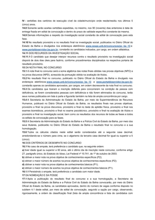 IV - certidões dos cartórios de execução cível da cidade/município onde reside/residiu nos últimos 5
(cinco) anos.
14.8 Somente serão aceitas certidões expedidas, no máximo, nos 90 (noventa) dias anteriores à data de
entrega fixada em edital de convocação e dentro do prazo de validade específico constante da mesma.
14.9 Demais informações a respeito da investigação social constarão de edital de convocação para esta
fase.
14.10 No resultado provisório e no resultado final na investigação social, publicados no Diário Oficial do
Estado da Bahia e divulgados nos endereços eletrônicos www.cespe.unb.br/concursos/pc_ba_13 e
www.portaldoservidor.ba.gov.br, constarão os candidatos indicados, por cargo, em ordem alfabética.
14.11 DOS RECURSOS DA INVESTIGAÇÃO SOCIAL
14.11.1 O candidato que desejar interpor recursos contra o resultado provisório na investigação social
disporá de dois dias úteis para fazê-lo, conforme procedimentos disciplinados na respectiva portaria de
resultado provisório.
15 DA NOTA FINAL NO CONCURSO
15.1 A nota final no concurso será a soma algébrica das notas finais obtidas nas provas objetivas (NPO) e
na prova discursiva (NPD), acrescida da pontuação obtida na avaliação de títulos.
15.2 No resultado final no concurso, publicado no Diário Oficial do Estado da Bahia e divulgado nos
endereços eletrônicos www.cespe.unb.br/concursos/pc_ba_13 e www.portaldoservidor.ba.gov.br,
constarão apenas os candidatos aprovados, por cargos, em ordem decrescente da nota final no concurso.
15.3 Os candidatos que tiveram a inscrição deferida para concorrerem na condição de pessoa com
deficiência, se forem considerados pessoas com deficiência e não forem eliminados do concurso, terão
seus nomes publicados em lista à parte e figurarão também na lista de ampla concorrência por cargo.
15.4 A Secretaria da Administração do Estado da Bahia, por meio da Superintendência de Recursos
Humanos, publicará no Diário Oficial do Estado da Bahia, os resultados finais nas provas objetivas,
provisório e final na prova discursiva, provisório e final no teste de aptidão física, provisório e final nos
exames biomédicos, provisório e final no exame psicotécnico, provisório e final na avaliação de títulos e
provisório e final na investigação social, bem como os resultados dos recursos de todas as fases e todos
os editais de convocação para as fases.
15.5 A Secretaria da Administração do Estado da Bahia e a Polícia Civil do Estado da Bahia, por meio dos
seus titulares, publicarão no Diário Oficial do Estado da Bahia o resultado final no concurso e a sua
homologação.
15.6 Todos os cálculos citados neste edital serão considerados até a segunda casa decimal,
arredondando-se o número para cima, se o algarismo da terceira casa decimal for igual ou superior a 5
(cinco).
16 DOS CRITÉRIOS DE DESEMPATE NO CONCURSO
16.1 No caso de empate, terá preferência o candidato que, na seguinte ordem:
a) tiver idade igual ou superior a 60 anos, até o último dia de inscrição neste concurso, conforme artigo
27, parágrafo único, do Estatuto do Idoso, Lei Federal nº 10.741, de 1º de outubro de 2003;
b) obtiver a maior nota na prova objetiva de conhecimentos específicos (P2);
c) obtiver o maior número de acertos na prova objetiva de conhecimentos específicos (P2);
d) obtiver a maior nota na prova objetiva de conhecimentos básicos (P1);
e) obtiver o maior número de acertos na prova objetiva de conhecimentos básicos (P1).
16.1.1 Persistindo o empate, terá preferência o candidato com maior idade.
17 DA NOMEAÇÃO E DA POSSE
17.1 Após a publicação do resultado final do concurso e a sua homologação, a Secretaria da
Administração do Estado da Bahia e a Polícia Civil do Estado da Bahia convocarão, por meio do Diário
Oficial do Estado da Bahia, os candidatos aprovados, dentro do número de vagas conforme disposto no
subitem 4.1 deste edital, por meio de edital de convocação, segundo a opção por cargo, observando,
rigorosamente, a ordem de classificação final (lista de ampla concorrência e lista de candidatos com
 