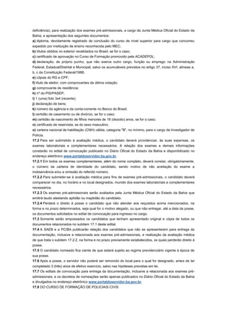deficiência), para realização dos exames pré-admissionais, a cargo da Junta Médica Oficial do Estado da
Bahia, e apresentação dos seguintes documentos:
a) diploma, devidamente registrado de conclusão do curso de nível superior para cargo que concorreu
expedido por instituição de ensino reconhecida pelo MEC;
b) títulos obtidos no exterior revalidados no Brasil, se for o caso;
c) certificado de aprovação no Curso de Formação promovido pela ACADEPOL;
d) declaração, de próprio punho, que não exerce outro cargo, função ou emprego na Administração
Federal, Estadual/Distrital e Municipal, salvo os acumuláveis previstos no artigo 37, inciso XVI, alíneas a,
b, c da Constituição Federal/1988;
e) cópias do RG e CPF;
f) título de eleitor, com comprovantes da última votação;
g) comprovante de residência;
h) nº do PIS/PASEP;
i) 1 (uma) foto 3x4 (recente);
j) declaração de bens;
k) número da agência e da conta-corrente no Banco do Brasil;
l) certidão de casamento ou de divórcio, se for o caso;
m) certidão de nascimento de filhos menores de 18 (dezoito) anos, se for o caso;
n) certificado de reservista, se do sexo masculino;
o) carteira nacional de habilitação (CNH) válida, categoria "B", no mínimo, para o cargo de Investigador de
Polícia.
17.2 Para ser submetido à avaliação médica, o candidato deverá providenciar, às suas expensas, os
exames laboratoriais e complementares necessários. A relação dos exames e demais informações
constarão no edital de convocação publicado no Diário Oficial do Estado da Bahia e disponibilizado no
endereço eletrônico www.portaldoservidor.ba.gov.br.
17.2.1 Em todos os exames complementares, além do nome completo, deverá constar, obrigatoriamente,
o número da carteira de identidade do candidato, sendo motivo de não aceitação do exame a
inobservância e/ou a omissão do referido número.
17.2.2 Para submeter-se à avaliação médica para fins de exames pré-admissionais, o candidato deverá
comparecer no dia, no horário e no local designados, munido dos exames laboratoriais e complementares
necessários.
17.2.3 Os exames pré-admissionais serão avaliados pela Junta Médica Oficial do Estado da Bahia que
emitirá laudo atestando aptidão ou inaptidão do candidato.
17.2.4 Perderá o direito à posse o candidato que não atender aos requisitos acima mencionados, na
forma e no prazo determinados, seja qual for o motivo alegado, ou que não entregar, até a data da posse,
os documentos solicitados no edital de convocação para ingresso no cargo.
17.3 Somente serão empossados os candidatos que tenham apresentado original e cópia de todos os
documentos relacionados no subitem 17.1 deste edital.
17.4 A SAEB e a PC/BA publicarão relação dos candidatos que não se apresentarem para entrega da
documentação, inclusive a relacionada aos exames pré-admissionais, e realização da avaliação médica
de que trata o subitem 17.2.2, na forma e no prazo previamente estabelecidos, os quais perderão direito à
posse.
17.5 O candidato nomeado fica ciente de que estará sujeito ao regime previdenciário vigente à época de
sua posse.
17.6 Após a posse, o servidor não poderá ser removido do local para o qual for designado, antes de ter
completado 3 (três) anos de efetivo exercício, salvo nas hipóteses previstas em lei.
17.7 Os editais de convocação para entrega da documentação, inclusive a relacionada aos exames pré-
admissionais, e os decretos de nomeações serão apenas publicados no Diário Oficial do Estado da Bahia
e divulgados no endereço eletrônico www.portaldoservidor.ba.gov.br.
17.8 DO CURSO DE FORMAÇÃO DE POLICIAIS CIVIS
 