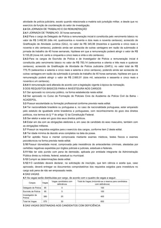 atividade de polícia judiciária, exceto quando relacionada a matéria sob jurisdição militar, e desde que no
exercício da função de coordenação do setor de investigação.
2.4 DA JORNADA DE TRABALHO E DA REMUNERAÇÃO
2.4.1 JORNADA DE TRABALHO: 30 horas semanais.
2.4.2 Para o cargo de Delegado de Polícia a remuneração inicial é constituída pelo vencimento básico no
valor de R$ 3.492,90 (três mil, quatrocentos e noventa e dois reais e noventa centavos), acrescido de
Gratificação de Atividade Jurídica (GAJ), no valor de R$ 345,98 (trezentos e quarenta e cinco reais e
noventa e oito centavos), podendo ainda ser acrescida de outras vantagens em razão da submissão à
jornada de trabalho de 40 horas semanais, hipótese em que a remuneração poderá atingir o valor de R$
9.155,28 (nove mil, cento e cinquenta e cinco reais e vinte e oito centavos).
2.4.3 Para os cargos de Escrivão de Polícia e de Investigador de Polícia a remuneração inicial é
constituída pelo vencimento básico no valor de R$ 783,14 (setecentos e oitenta e três reais e quatorze
centavos), acrescido de Gratificação de Atividade de Polícia Judiciária (GAPJ), no valor total de R$
775,75 (setecentos e setenta e cinco reais e setenta e cinco centavos), podendo ainda ser acrescida de
outras vantagens em razão da submissão à jornada de trabalho de 40 horas semanais, hipótese em que a
remuneração poderá atingir o valor de R$ 2.665,91 (dois mil, seiscentos e sessenta e cinco reais e
noventa e um centavos).
2.4.4 A remuneração será alterada de acordo com a legislação vigente à época da nomeação.
3 DOS REQUISITOS BÁSICOS PARA A INVESTIDURA NOS CARGOS
3.1 Ser aprovado no concurso público, na forma estabelecida neste edital.
3.2 Ser aprovado no Curso de Formação de Policiais Civis da Academia da Polícia Civil da Bahia -
ACADEPOL.
3.3 Possuir escolaridade ou formação profissional conforme prevista neste edital.
3.4 Ter nacionalidade brasileira ou portuguesa e, no caso de nacionalidade portuguesa, estar amparado
pelo estatuto de igualdade entre brasileiros e portugueses, com reconhecimento do gozo dos direitos
políticos, nos termos do § 1º do artigo 12 da Constituição Federal.
3.5 Ser eleitor e estar em gozo dos seus direitos políticos.
3.6 Estar em dia com as obrigações eleitorais e, em caso de candidato do sexo masculino, também com
as obrigações militares.
3.7 Possuir os requisitos exigidos para o exercício dos cargos, conforme item 2 deste edital.
3.8 Ter idade mínima de dezoito anos completos na data da posse.
3.9 Ter aptidão física e mental comprovada mediante exames médicos, testes físicos e exames
psicotécnicos na forma prevista neste edital.
3.10 Possuir idoneidade moral, comprovada pela inexistência de antecedentes criminais, atestadas por
certidões negativas expedidas por órgãos policiais e judiciais, estaduais e federais.
3.11 Não ter sido punido com pena de demissão, aplicada por entidade integrante da Administração
Pública direta ou indireta, federal, estadual ou municipal.
3.12 Cumprir as determinações deste edital.
3.12.1 O candidato deverá declarar, na solicitação de inscrição, que tem ciência e aceita que, caso
aprovado, deverá entregar os documentos comprobatórios dos requisitos exigidos para investidura no
cargo sob pena de não ser empossado neste.
4 DAS VAGAS
4.1 As vagas serão distribuídas por cargo, de acordo com o quadro de vagas a seguir.
                              Vagas candidatos com   Total de Vagas (incluindo-se a reserva para candidatos
      Cargos          Vagas
                                   deficiência                          com deficiência)
Delegado de Polícia    95              5                                      100
Escrivão de Polícia    95              5                                      100
Investigador de
                       380            20                                      400
Polícia
Total de Vagas         570            30                                      600

5 DAS VAGAS DESTINADAS AOS CANDIDATOS COM DEFICIÊNCIA
 