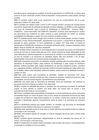 formulário próprio, à disposição do candidato na Central de Atendimento do CESPE/UnB, no horário das 8
horas às 19 horas, observado o horário oficial de Brasília/DF, ininterruptamente, exceto sábado, domingo
e feriado.
18.6.1 O candidato poderá ainda enviar requerimento por meio de correspondência, fax ou e-mail,
observado o subitem 18.4 deste edital.
18.7 O candidato que desejar corrigir o nome ou CPF fornecido durante o processo de inscrição deverá
encaminhar requerimento de solicitação de alteração de dados cadastrais, via SEDEX ou carta registrada
com aviso de recebimento, para a Central de Atendimento do CESPE/UnB - Concurso SAEB -
PC/BA/2013 - Caixa Postal 4488, CEP 70904-970, Brasília/DF, contendo cópia autenticada em cartório
dos documentos que contenham os dados corretos ou cópia autenticada em cartório da sentença
homologatória de retificação do registro civil, que contenham os dados corretos.
18.7.1 O candidato poderá, ainda, entregar das 8 horas às 19 horas (exceto sábado, domingo e feriado),
observado o horário oficial de Brasília/DF, pessoalmente ou por terceiro, o requerimento de solicitação de
alteração de dados cadastrais, na forma estabelecida no subitem 18.7 deste edital, na Central de
Atendimento do CESPE/UnB, localizada na Universidade de Brasília (UnB) - Campus Universitário Darcy
Ribeiro, Sede do CESPE/UnB - Asa Norte, Brasília/DF.
18.8 O candidato deverá comparecer ao local designado para a realização das provas com antecedência
mínima de uma hora do horário fixado para seu início, munido somente de caneta esferográfica de tinta
preta, fabricada em material transparente, do comprovante de inscrição ou do comprovante de pagamento
da taxa de inscrição e do documento de identidade original. Não será permitido o uso de lápis,
lapiseira/grafite, marca-texto e/ou borracha durante a realização das provas.
18.9 Serão considerados documentos de identidade: carteiras expedidas pelos Comandos Militares, pelas
Secretarias de Segurança Pública, pelos Institutos de Identificação e pelos Corpos de Bombeiros
Militares; carteiras expedidas pelos órgãos fiscalizadores de exercício profissional (ordens, conselhos
etc.); passaporte brasileiro; certificado de reservista; carteiras funcionais expedidas por órgão público que,
por lei federal, valham como identidade; carteira de trabalho; carteira nacional de habilitação (somente o
modelo com foto).
18.9.1 Não serão aceitos como documentos de identidade: certidões de nascimento, CPF, títulos
eleitorais, carteiras de motorista (modelo sem foto), carteiras de estudante, carteiras funcionais sem valor
de identidade, nem documentos ilegíveis, não identificáveis e/ou danificados.
18.9.2 Não será aceita cópia do documento de identidade, ainda que autenticada, nem protocolo do
documento para fins do disposto no subitem 18.8, deste edital.
18.10 Por ocasião da realização das provas, o candidato que não apresentar documento de identidade
original, na forma definida no subitem 18.9 deste edital, não poderá fazer as provas e será
automaticamente eliminado do concurso público.
18.11 Caso o candidato esteja impossibilitado de apresentar, no dia de realização das provas, documento
de identidade original, por motivo de perda, roubo ou furto, deverá ser apresentado documento que ateste
o registro da ocorrência em órgão policial expedido há, no máximo, noventa dias, ocasião em que será
submetido à identificação especial, compreendendo coleta de dados e de assinaturas em formulário
próprio.
18.11.1 A identificação especial será exigida, também, ao candidato cujo documento de identificação
apresente dúvidas relativas à fisionomia ou à assinatura do portador.
18.12 Não serão aplicadas provas em local, data ou horário diferentes dos predeterminados em edital de
convocação ou em comunicado.
18.13 Não será admitido ingresso de candidato no local de realização das provas após o horário fixado
para seu início.
18.14 O candidato deverá permanecer obrigatoriamente no local de realização das provas por, no
mínimo, uma hora após o início das provas.
18.14.1 A inobservância do subitem anterior acarretará a não correção das provas e, consequentemente,
a eliminação do candidato do concurso público.
 