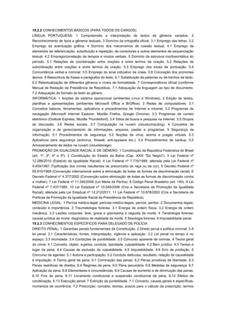 19.2.2 CONHECIMENTOS BÁSICOS (PARA TODOS OS CARGOS)
LÍNGUA PORTUGUESA: 1 Compreensão e interpretação de textos de gêneros variados. 2
Reconhecimento de tipos e gêneros textuais. 3 Domínio da ortografia oficial. 3.1 Emprego das letras. 3.2
Emprego da acentuação gráfica. 4 Domínio dos mecanismos de coesão textual. 4.1 Emprego de
elementos de referenciação, substituição e repetição, de conectores e outros elementos de sequenciação
textual. 4.2 Emprego/correlação de tempos e modos verbais. 5 Domínio da estrutura morfossintática do
período. 5.1 Relações de coordenação entre orações e entre termos da oração. 5.2 Relações de
subordinação entre orações e entre termos da oração. 5.3 Emprego dos sinais de pontuação. 5.4
Concordância verbal e nominal. 5.5 Emprego do sinal indicativo de crase. 5.6 Colocação dos pronomes
átonos. 6 Reescritura de frases e parágrafos do texto. 6.1 Substituição de palavras ou de trechos de texto.
6.2 Retextualização de diferentes gêneros e níveis de formalidade. 7 Correspondência oficial (conforme
Manual de Redação da Presidência da República). 7.1 Adequação da linguagem ao tipo de documento.
7.2 Adequação do formato do texto ao gênero.
INFORMÁTICA: 1 Noções de sistema operacional (ambientes Linux e Windows). 2 Edição de textos,
planilhas e apresentações (ambientes Microsoft Office e BrOffice). 3 Redes de computadores. 3.1
Conceitos básicos, ferramentas, aplicativos e procedimentos de Internet e intranet. 3.2 Programas de
navegação (Microsoft Internet Explorer, Mozilla Firefox, Google Chrome). 3.3 Programas de correio
eletrônico (Outlook Express, Mozilla Thunderbird). 3.4 Sítios de busca e pesquisa na Internet. 3.5 Grupos
de discussão. 3.6 Redes sociais. 3.7 Computação na nuvem (cloudcomputing). 4 Conceitos de
organização e de gerenciamento de informações, arquivos, pastas e programas. 5 Segurança da
informação. 5.1 Procedimentos de segurança. 5.2 Noções de vírus, worms e pragas virtuais. 5.3
Aplicativos para segurança (antivírus, firewall, anti-spyware etc.). 5.4 Procedimentos de backup. 5.5
Armazenamento de dados na nuvem (cloudstorage).
PROMOÇÃO DA IGUALDADE RACIAL E DE GÊNERO: 1 Constituição da República Federativa do Brasil
(art. 1º, 3º, 4º e 5º). 2 Constituição do Estado da Bahia (Cap. XXIII "Do Negro"). 3 Lei Federal nº
12.288/2010 (Estatuto da Igualdade Racial). 4 Lei Federal nº 7.716/1989, alterada pela Lei Federal nº
9.459/1997 (Tipificação dos crimes resultantes de preconceito de raça ou de cor). 5 Decreto Federal nº
65.810/1969 (Convenção internacional sobre a eliminação de todas as formas de discriminação racial). 6
Decreto Federal nº 4.377/2002 (Convenção sobre eliminação de todas as formas de discriminação contra
a mulher). 7 Lei Federal nº 11.340/2006 (Lei Maria da Penha). 8 Código Penal Brasileiro (art. 140). 9 Lei
Federal nº 7.437/1985. 10 Lei Estadual nº 10.549/2006 (Cria a Secretaria de Promoção da Igualdade
Racial); alterada pela Lei Estadual nº 12.212/2011. 11 Lei Federal nº 10.678/2003 (Cria a Secretaria de
Políticas de Promoção da Igualdade Racial da Presidência da República).
MEDICINA LEGAL: 1 Perícia médico-legal: perícias médico-legais, perícia, peritos. 2 Documentos legais:
conteúdo e importância. 3 Traumatologia forense. 3.1 Energia de ordem física. 3.2 Energia de ordem
mecânica. 3.3 Lesões corporais: leve, grave e gravíssima e seguida de morte. 4 Tanatologia forense:
causas jurídica da morte, diagnóstico de realidade da morte. 5 Sexologia forense. 6 Imputabilidade penal.
19.2.3 CONHECIMENTOS ESPECÍFICOS PARA DELEGADO DE POLÍCIA
DIREITO PENAL: 1 Garantias penais fundamentais da Constituição. 2 Direito penal e política criminal. 3 A
lei penal. 3.1 Características, fontes, interpretação, vigência e aplicação. 3.2 Lei penal no tempo e no
espaço. 3.3 Imunidade. 3.4 Condições de punibilidade. 3.5 Concurso aparente de normas. 4 Teoria geral
do crime. 4.1 Conceito, objeto, sujeitos, conduta, tipicidade, culpabilidade. 4.2 Bem jurídico. 4.3 Tempo e
lugar da pena. 4.4 Causas de exclusão da culpabilidade. 4.5 Imputabilidade. 4.6 Erro de proibição. 5
Concurso de agentes. 5.1 Autoria e participação. 5.2 Conduta delituosa, resultado, relação de causalidade
e imputação. 6 Teoria geral da pena. 6.1 Cominação das penas. 6.2 Penas privativas de liberdade. 6.3
Penas restritivas de direitos. 6.4 Regimes de pena. 6.5 Pena pecuniária. 6.6 Medidas de segurança. 6.7
Aplicação da pena. 6.8 Elementares e circunstâncias. 6.9 Causas de aumento e de diminuição das penas.
6.10 Fins da pena. 6.11 Livramento condicional e suspensão condicional da pena. 6.12 Efeitos da
condenação. 6.13 Execução penal. 7 Extinção da punibilidade. 7.1 Conceito, causas gerais e específicas,
momentos de ocorrência. 7.2 Prescrição: conceito, teorias, prazos para o cálculo da prescrição, termos
 