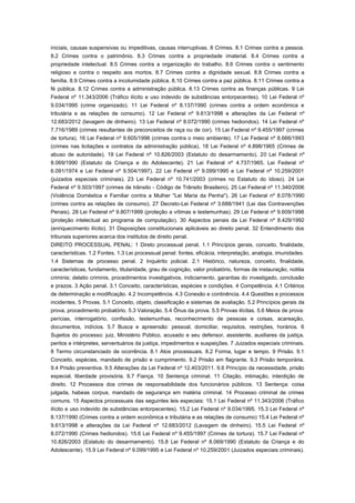 iniciais, causas suspensivas ou impeditivas, causas interruptivas. 8 Crimes. 8.1 Crimes contra a pessoa.
8.2 Crimes contra o patrimônio. 8.3 Crimes contra a propriedade imaterial. 8.4 Crimes contra a
propriedade intelectual. 8.5 Crimes contra a organização do trabalho. 8.6 Crimes contra o sentimento
religioso e contra o respeito aos mortos. 8.7 Crimes contra a dignidade sexual. 8.8 Crimes contra a
família. 8.9 Crimes contra a incolumidade pública. 8.10 Crimes contra a paz pública. 8.11 Crimes contra a
fé pública. 8.12 Crimes contra a administração pública. 8.13 Crimes contra as finanças públicas. 9 Lei
Federal nº 11.343/2006 (Tráfico ilícito e uso indevido de substâncias entorpecentes). 10 Lei Federal nº
9.034/1995 (crime organizado). 11 Lei Federal nº 8.137/1990 (crimes contra a ordem econômica e
tributária e as relações de consumo). 12 Lei Federal nº 9.613/1998 e alterações da Lei Federal nº
12.683/2012 (lavagem de dinheiro). 13 Lei Federal nº 8.072/1990 (crimes hediondos). 14 Lei Federal nº
7.716/1989 (crimes resultantes de preconceitos de raça ou de cor). 15 Lei Federal nº 9.455/1997 (crimes
de tortura). 16 Lei Federal nº 9.605/1998 (crimes contra o meio ambiente). 17 Lei Federal nº 8.666/1993
(crimes nas licitações e contratos da administração pública). 18 Lei Federal nº 4.898/1965 (Crimes de
abuso de autoridade). 19 Lei Federal nº 10.826/2003 (Estatuto do desarmamento). 20 Lei Federal nº
8.069/1990 (Estatuto da Criança e do Adolescente). 21 Lei Federal nº 4.737/1965, Lei Federal nº
6.091/1974 e Lei Federal nº 9.504/1997). 22 Lei Federal nº 9.099/1995 e Lei Federal nº 10.259/2001
(juizados especiais criminais). 23 Lei Federal nº 10.741/2003 (crimes no Estatuto do Idoso). 24 Lei
Federal nº 9.503/1997 (crimes de trânsito - Código de Trânsito Brasileiro). 25 Lei Federal nº 11.340/2006
(Violência Doméstica e Familiar contra a Mulher "Lei Maria da Penha"). 26 Lei Federal nº 8.078/1990
(crimes contra as relações de consumo). 27 Decreto-Lei Federal nº 3.688/1941 (Lei das Contravenções
Penais). 28 Lei Federal nº 9.807/1999 (proteção a vítimas e testemunhas). 29 Lei Federal nº 9.609/1998
(proteção intelectual ao programa de computação). 30 Aspectos penais da Lei Federal nº 8.429/1992
(enriquecimento ilícito). 31 Disposições constitucionais aplicáveis ao direito penal. 32 Entendimento dos
tribunais superiores acerca dos institutos de direito penal.
DIREITO PROCESSUAL PENAL: 1 Direto processual penal. 1.1 Princípios gerais, conceito, finalidade,
características. 1.2 Fontes. 1.3 Lei processual penal: fontes, eficácia, interpretação, analogia, imunidades.
1.4 Sistemas de processo penal. 2 Inquérito policial. 2.1 Histórico, natureza, conceito, finalidade,
características, fundamento, titularidade, grau de cognição, valor probatório, formas de instauração, notitia
criminis; delatio criminis, procedimentos investigativos, indiciamento, garantias do investigado, conclusão
e prazos. 3 Ação penal. 3.1 Conceito, características, espécies e condições. 4 Competência. 4.1 Critérios
de determinação e modificação. 4.2 Incompetência. 4.3 Conexão e continência. 4.4 Questões e processos
incidentes. 5 Provas. 5.1 Conceito, objeto, classificação e sistemas de avaliação. 5.2 Princípios gerais da
prova, procedimento probatório. 5.3 Valoração. 5.4 Ônus da prova. 5.5 Provas ilícitas. 5.6 Meios de prova:
perícias, interrogatório, confissão, testemunhas, reconhecimento de pessoas e coisas, acareação,
documentos, indícios. 5.7 Busca e apreensão: pessoal, domiciliar, requisitos, restrições, horários. 6
Sujeitos do processo: juiz, Ministério Público, acusado e seu defensor, assistente, auxiliares da justiça,
peritos e intérpretes, serventuários da justiça, impedimentos e suspeições. 7 Juizados especiais criminais.
8 Termo circunstanciado de ocorrência. 8.1 Atos processuais. 8.2 Forma, lugar e tempo. 9 Prisão. 9.1
Conceito, espécies, mandado de prisão e cumprimento. 9.2 Prisão em flagrante. 9.3 Prisão temporária.
9.4 Prisão preventiva. 9.5 Alterações da Lei Federal nº 12.403/2011. 9.6 Princípio da necessidade, prisão
especial, liberdade provisória. 9.7 Fiança. 10 Sentença criminal. 11 Citação, intimação, interdição de
direito. 12 Processos dos crimes de responsabilidade dos funcionários públicos. 13 Sentença: coisa
julgada, habeas corpus, mandado de segurança em matéria criminal. 14 Processo criminal de crimes
comuns. 15 Aspectos processuais das seguintes leis especiais: 15.1 Lei Federal nº 11.343/2006 (Tráfico
ilícito e uso indevido de substâncias entorpecentes). 15.2 Lei Federal nº 9.034/1995. 15.3 Lei Federal nº
8.137/1990 (Crimes contra a ordem econômica e tributária e as relações de consumo) 15.4 Lei Federal nº
9.613/1998 e alterações da Lei Federal nº 12.683/2012 (Lavagem de dinheiro). 15.5 Lei Federal nº
8.072/1990 (Crimes hediondos). 15.6 Lei Federal nº 9.455/1997 (Crimes de tortura). 15.7 Lei Federal nº
10.826/2003 (Estatuto do desarmamento). 15.8 Lei Federal nº 8.069/1990 (Estatuto da Criança e do
Adolescente). 15.9 Lei Federal nº 9.099/1995 e Lei Federal nº 10.259/2001 (Juizados especiais criminais).
 