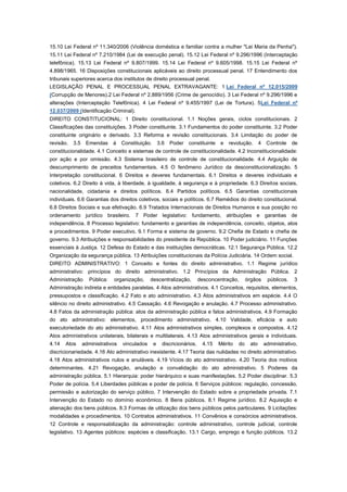 15.10 Lei Federal nº 11.340/2006 (Violência doméstica e familiar contra a mulher "Lei Maria da Penha").
15.11 Lei Federal nº 7.210/1984 (Lei de execução penal). 15.12 Lei Federal nº 9.296/1996 (Interceptação
telefônica). 15.13 Lei Federal nº 9.807/1999. 15.14 Lei Federal nº 9.605/1998. 15.15 Lei Federal nº
4.898/1965. 16 Disposições constitucionais aplicáveis ao direito processual penal. 17 Entendimento dos
tribunais superiores acerca dos institutos de direito processual penal.
LEGISLAÇÃO PENAL E PROCESSUAL PENAL EXTRAVAGANTE: 1 Lei Federal nº 12.015/2009
(Corrupção de Menores).2 Lei Federal nº 2.889/1956 (Crime de genocídio). 3 Lei Federal nº 9.296/1996 e
alterações (Interceptação Telefônica). 4 Lei Federal nº 9.455/1997 (Lei de Tortura). 5Lei Federal nº
12.037/2009 (Identificação Criminal).
DIREITO CONSTITUCIONAL: 1 Direito constitucional. 1.1 Noções gerais, ciclos constitucionais. 2
Classificações das constituições. 3 Poder constituinte. 3.1 Fundamentos do poder constituinte. 3.2 Poder
constituinte originário e derivado. 3.3 Reforma e revisão constitucionais. 3.4 Limitação do poder de
revisão.   3.5    Emendas      à   Constituição.       3.6   Poder constituinte     e   revolução. 4        Controle    de
constitucionalidade. 4.1 Conceito e sistemas de controle de constitucionalidade. 4.2 Inconstitucionalidade:
por ação e por omissão. 4.3 Sistema brasileiro de controle de constitucionalidade. 4.4 Arguição de
descumprimento de preceitos fundamentais. 4.5 O fenômeno Jurídico da desconstitucionalização. 5
Interpretação constitucional. 6 Direitos e deveres fundamentais. 6.1 Direitos e deveres individuais e
coletivos. 6.2 Direito à vida, à liberdade, à igualdade, à segurança e à propriedade. 6.3 Direitos sociais,
nacionalidade, cidadania e direitos políticos. 6.4 Partidos políticos. 6.5 Garantias constitucionais
individuais. 6.6 Garantias dos direitos coletivos, sociais e políticos. 6.7 Remédios do direito constitucional.
6.8 Direitos Sociais e sua efetivação. 6.9 Tratados Internacionais de Direitos Humanos e sua posição no
ordenamento jurídico brasileiro. 7 Poder legislativo: fundamento, atribuições e garantias de
independência. 8 Processo legislativo: fundamento e garantias de independência, conceito, objetos, atos
e procedimentos. 9 Poder executivo. 9.1 Forma e sistema de governo. 9.2 Chefia de Estado e chefia de
governo. 9.3 Atribuições e responsabilidades do presidente da República. 10 Poder judiciário. 11 Funções
essenciais à Justiça. 12 Defesa do Estado e das instituições democráticas. 12.1 Segurança Pública. 12.2
Organização da segurança pública. 13 Atribuições constitucionais da Polícia Judiciária. 14 Ordem social.
DIREITO ADMINISTRATIVO: 1 Conceito e fontes do direito administrativo. 1.1 Regime jurídico
administrativo: princípios do direito administrativo. 1.2 Princípios da Administração Pública. 2
Administração       Pública:   organização,     descentralização,           desconcentração,      órgãos    públicos.   3
Administração indireta e entidades paralelas. 4 Atos administrativos. 4.1 Conceitos, requisitos, elementos,
pressupostos e classificação. 4.2 Fato e ato administrativo. 4.3 Atos administrativos em espécie. 4.4 O
silêncio no direito administrativo. 4.5 Cassação. 4.6 Revogação e anulação. 4.7 Processo administrativo.
4.8 Fatos da administração pública: atos da administração pública e fatos administrativos. 4.9 Formação
do ato administrativo: elementos, procedimento administrativo. 4.10 Validade, eficácia e auto
executoriedade do ato administrativo. 4.11 Atos administrativos simples, complexos e compostos. 4.12
Atos administrativos unilaterais, bilaterais e multilaterais. 4.13 Atos administrativos gerais e individuais.
4.14   Atos      administrativos   vinculados      e     discricionários.    4.15   Mérito   do    ato     administrativo,
discricionariedade. 4.16 Ato administrativo inexistente. 4.17 Teoria das nulidades no direito administrativo.
4.18 Atos administrativos nulos e anuláveis. 4.19 Vícios do ato administrativo. 4.20 Teoria dos motivos
determinantes. 4.21 Revogação, anulação e convalidação do ato administrativo. 5 Poderes da
administração pública. 5.1 Hierarquia: poder hierárquico e suas manifestações. 5.2 Poder disciplinar. 5.3
Poder de polícia. 5.4 Liberdades públicas e poder de polícia. 6 Serviços públicos: regulação, concessão,
permissão e autorização do serviço público. 7 Intervenção do Estado sobre a propriedade privada. 7.1
Intervenção do Estado no domínio econômico. 8 Bens públicos. 8.1 Regime jurídico. 8.2 Aquisição e
alienação dos bens públicos. 8.3 Formas de utilização dos bens públicos pelos particulares. 9 Licitações:
modalidades e procedimentos. 10 Contratos administrativos. 11 Convênios e consórcios administrativos.
12 Controle e responsabilização da administração: controle administrativo, controle judicial, controle
legislativo. 13 Agentes públicos: espécies e classificação. 13.1 Cargo, emprego e função públicos. 13.2
 