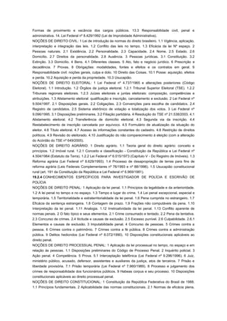 Formas de provimento e vacância dos cargos públicos. 13.3 Responsabilidade civil, penal e
administrativa. 14. Lei Federal nº 8.429/1992 (Lei de Improbidade Administrativa).
NOÇÕES DE DIREITO CIVIL: 1 Lei de introdução às normas do direito brasileiro. 1.1 Vigência, aplicação,
interpretação e integração das leis. 1.2 Conflito das leis no tempo. 1.3 Eficácia da lei Nº espaço. 2
Pessoas naturais. 2.1 Existência. 2.2 Personalidade. 2.3 Capacidade. 2.4 Nome. 2.5 Estado. 2.6
Domicílio. 2.7 Direitos da personalidade. 2.8 Ausência. 3 Pessoas jurídicas. 3.1 Constituição. 3.2
Extinção. 3.3 Domicílio. 4 Bens. 4.1 Diferentes classes. 5 Ato, fato e negócio jurídico. 6 Prescrição e
decadência. 7 Provas. 8 Obrigações: modalidades, fontes e efeitos e os contratos em geral. 9
Responsabilidade civil: noções gerais, culpa e dolo. 10 Direito das Coisas. 10.1 Posse: aquisição, efeitos
e perda. 10.2 Aquisição e perda da propriedade. 10.3 Usucapião.
NOÇÕES DE DIREITO ELEITORAL: 1 Lei Federal nº 4.737/1965 e alterações posteriores (Código
Eleitoral). 1.1 Introdução. 1.2 Órgãos da justiça eleitoral. 1.2.1 Tribunal Superior Eleitoral (TSE). 1.2.2
Tribunais regionais eleitorais. 1.2.3 Juízes eleitorais e juntas eleitorais: composição, competências e
atribuições. 1.3 Alistamento eleitoral: qualificação e inscrição, cancelamento e exclusão. 2 Lei Federal nº
9.504/1997. 2.1 Disposições gerais. 2.2 Coligações. 2.3 Convenções para escolha de candidatos. 2.4
Registro de candidatos. 2.5 Sistema eletrônico de votação e totalização dos votos. 3 Lei Federal nº
9.096/1995. 3.1 Disposições preliminares. 3.2 Filiação partidária. 4 Resolução do TSE nº 21.538/2003. 4.1
Alistamento eleitoral. 4.2 Transferência de domicílio eleitoral. 4.3 Segunda via da inscrição. 4.4
Restabelecimento de inscrição cancelada por equívoco. 4.5 Formulário de atualização da situação do
eleitor. 4.6 Título eleitoral. 4.7 Acesso às informações constantes do cadastro. 4.8 Restrição de direitos
políticos. 4.9 Revisão do eleitorado. 4.10 Justificação do não comparecimento à eleição (com a alteração
do Acórdão do TSE nº 649/2005).
NOÇÕES DE DIREITO AGRÁRIO: 1 Direito agrário. 1.1 Teoria geral do direito agrário: conceito e
princípios. 1.2 Imóvel rural. 1.2.1 Conceito e classificação - Constituição da República e Lei Federal nº
4.504/1964 (Estatuto da Terra). 1.2.2 Lei Federal nº 6.015/1973 (Capítulo V - Do Registro de Imóveis). 1.3
Reforma agrária (Lei Federal nº 8.629/1993). 1.4 Processo de desapropriação de terras para fins de
reforma agrária (Leis Federais Complementares nº 76/1993 e nº 88/1996). 1.5 Usucapião constitucional
rural (art. 191 da Constituição da República e Lei Federal nº 6.969/1981).
19.2.4 CONHECIMENTOS ESPECÍFICOS PARA INVESTIGADOR DE POLÍCIA E ESCRIVÃO DE
POLÍCIA
NOÇÕES DE DIREITO PENAL: 1 Aplicação da lei penal. 1.1 Princípios da legalidade e da anterioridade.
1.2 A lei penal no tempo e no espaço. 1.3 Tempo e lugar do crime. 1.4 Lei penal excepcional, especial e
temporária. 1.5 Territorialidade e extraterritorialidade da lei penal. 1.6 Pena cumprida no estrangeiro. 1.7
Eficácia da sentença estrangeira. 1.8 Contagem de prazo. 1.9 Frações não computáveis da pena. 1.10
Interpretação da lei penal. 1.11 Analogia. 1.12 Irretroatividade da lei penal. 1.13 Conflito aparente de
normas penais. 2 O fato típico e seus elementos. 2.1 Crime consumado e tentado. 2.2 Pena da tentativa.
2.3 Concurso de crimes. 2.4 Ilicitude e causas de exclusão. 2.5 Excesso punível. 2.6 Culpabilidade. 2.6.1
Elementos e causas de exclusão. 3 Imputabilidade penal. 4 Concurso de pessoas. 5 Crimes contra a
pessoa. 6 Crimes contra o patrimônio. 7 Crimes contra a fé pública. 8 Crimes contra a administração
pública. 9 Delitos hediondos (Lei Federal nº 8.072/1990). 10 Disposições constitucionais aplicáveis ao
direito penal.
NOÇÕES DE DIREITO PROCESSUAL PENAL: 1 Aplicação da lei processual no tempo, no espaço e em
relação às pessoas. 1.1 Disposições preliminares do Código de Processo Penal. 2 Inquérito policial. 3
Ação penal. 4 Competência. 5 Prova. 5.1 Interceptação telefônica (Lei Federal nº 9.296/1996). 6 Juiz,
ministério público, acusado, defensor, assistentes e auxiliares da justiça, atos de terceiros. 7 Prisão e
liberdade provisória. 7.1 Prisão temporária (Lei Federal nº 7.960/1989). 8 Processo e julgamento dos
crimes de responsabilidade dos funcionários públicos. 9 Habeas corpus e seu processo. 10 Disposições
constitucionais aplicáveis ao direito processual penal.
NOÇÕES DE DIREITO CONSTITUCIONAL: 1 Constituição da República Federativa do Brasil de 1988.
1.1 Princípios fundamentais. 2 Aplicabilidade das normas constitucionais. 2.1 Normas de eficácia plena,
 