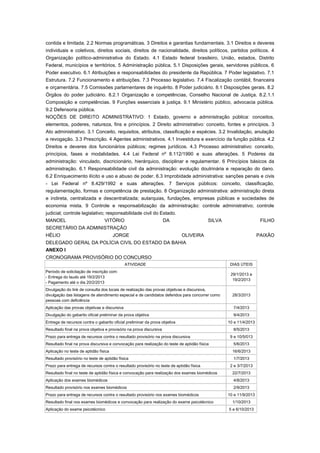 contida e limitada. 2.2 Normas programáticas. 3 Direitos e garantias fundamentais. 3.1 Direitos e deveres
individuais e coletivos, direitos sociais, direitos de nacionalidade, direitos políticos, partidos políticos. 4
Organização político-administrativa do Estado. 4.1 Estado federal brasileiro, União, estados, Distrito
Federal, municípios e territórios. 5 Administração pública. 5.1 Disposições gerais, servidores públicos. 6
Poder executivo. 6.1 Atribuições e responsabilidades do presidente da República. 7 Poder legislativo. 7.1
Estrutura. 7.2 Funcionamento e atribuições. 7.3 Processo legislativo. 7.4 Fiscalização contábil, financeira
e orçamentária. 7.5 Comissões parlamentares de inquérito. 8 Poder judiciário. 8.1 Disposições gerais. 8.2
Órgãos do poder judiciário. 8.2.1 Organização e competências, Conselho Nacional de Justiça. 8.2.1.1
Composição e competências. 9 Funções essenciais à justiça. 9.1 Ministério público, advocacia pública.
9.2 Defensoria pública.
NOÇÕES DE DIREITO ADMINISTRATIVO: 1 Estado, governo e administração pública: conceitos,
elementos, poderes, natureza, fins e princípios. 2 Direito administrativo: conceito, fontes e princípios. 3
Ato administrativo. 3.1 Conceito, requisitos, atributos, classificação e espécies. 3.2 Invalidação, anulação
e revogação. 3.3 Prescrição. 4 Agentes administrativos. 4.1 Investidura e exercício da função pública. 4.2
Direitos e deveres dos funcionários públicos; regimes jurídicos. 4.3 Processo administrativo: conceito,
princípios, fases e modalidades. 4.4 Lei Federal nº 8.112/1990 e suas alterações. 5 Poderes da
administração: vinculado, discricionário, hierárquico, disciplinar e regulamentar. 6 Princípios básicos da
administração. 6.1 Responsabilidade civil da administração: evolução doutrinária e reparação do dano.
6.2 Enriquecimento ilícito e uso e abuso de poder. 6.3 Improbidade administrativa: sanções penais e civis
- Lei Federal nº 8.429/1992 e suas alterações. 7 Serviços públicos: conceito, classificação,
regulamentação, formas e competência de prestação. 8 Organização administrativa: administração direta
e indireta, centralizada e descentralizada; autarquias, fundações, empresas públicas e sociedades de
economia mista. 9 Controle e responsabilização da administração: controle administrativo; controle
judicial; controle legislativo; responsabilidade civil do Estado.
MANOEL                           VITÓRIO                             DA                   SILVA                     FILHO
SECRETÁRIO DA ADMINISTRAÇÃO
HÉLIO                                  JORGE                                 OLIVEIRA                              PAIXÃO
DELEGADO GERAL DA POLÍCIA CIVIL DO ESTADO DA BAHIA
ANEXO I
CRONOGRAMA PROVISÓRIO DO CONCURSO
                                              ATIVIDADE                                            DIAS ÚTEIS
Período de solicitação de inscrição com:
                                                                                                   29/1/2013 a
- Entrega do laudo até 19/2/2013
                                                                                                    19/2/2013
- Pagamento até o dia 20/2/2013
Divulgação do link de consulta dos locais de realização das provas objetivas e discursiva,
divulgação das listagens de atendimento especial e de candidatos deferidos para concorrer como      28/3/2013
pessoas com deficiência
Aplicação das provas objetivas e discursiva                                                         7/4/2013
Divulgação do gabarito oficial preliminar da prova objetiva                                         9/4/2013
Entrega de recursos contra o gabarito oficial preliminar da prova objetiva                        10 e 11/4/2013
Resultado final na prova objetiva e provisório na prova discursiva                                  8/5/2013
Prazo para entrega de recursos contra o resultado provisório na prova discursiva                   9 e 10/5/013
Resultado final na prova discursiva e convocação para realização do teste de aptidão física         5/6/2013
Aplicação no teste de aptidão física                                                                16/6/2013
Resultado provisório no teste de aptidão física                                                     1/7/2013
Prazo para entrega de recursos contra o resultado provisório no teste de aptidão física            2 e 3/7/2013
Resultado final no teste de aptidão física e convocação para realização dos exames biomédicos       22/7/2013
Aplicação dos exames biomédicos                                                                     4/8/2013
Resultado provisório nos exames biomédicos                                                          2/9/2013
Prazo para entrega de recursos contra o resultado provisório nos exames biomédicos                10 e 11/9/2013
Resultado final nos exames biomédicos e convocação para realização do exame psicotécnico            1/10/2013
Aplicação do exame psicotécnico                                                                   5 e 6/10/2013
 
