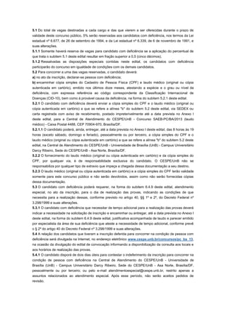 5.1 Do total de vagas destinadas a cada cargo e das que vierem a ser oferecidas durante o prazo de
validade deste concurso público, 5% serão reservadas aos candidatos com deficiência, nos termos da Lei
estadual nº 6.677, de 26 de setembro de 1994, e da Lei estadual nº 6.339, de 6 de novembro de 1991, e
suas alterações.
5.1.1 Somente haverá reserva de vagas para candidato com deficiência se a aplicação do percentual de
que trata o subitem 5.1 deste edital resultar em fração superior a 0,5 (cinco décimos).
5.1.2 Ressalvadas as disposições especiais contidas neste edital, os candidatos com deficiência
participarão do concurso em igualdade de condições com os demais candidatos.
5.2 Para concorrer a uma das vagas reservadas, o candidato deverá:
a) no ato da inscrição, declarar-se pessoa com deficiência;
b) encaminhar cópia simples do Cadastro de Pessoa Física (CPF) e laudo médico (original ou cópia
autenticada em cartório), emitido nos últimos doze meses, atestando a espécie e o grau ou nível da
deficiência, com expressa referência ao código correspondente da Classificação Internacional de
Doenças (CID-10), bem como à provável causa da deficiência, na forma do subitem 5.2.1 deste edital.
5.2.1 O candidato com deficiência deverá enviar a cópia simples do CPF e o laudo médico (original ou
cópia autenticada em cartório) a que se refere a alínea "b" do subitem 5.2 deste edital, via SEDEX ou
carta registrada com aviso de recebimento, postado impreterivelmente até a data prevista no Anexo I
deste edital, para a Central de Atendimento do CESPE/UnB - Concurso SAEB-PC/BA/2013 (laudo
médico) - Caixa Postal 4488, CEP 70904-970, Brasília/DF.
5.2.1.1 O candidato poderá, ainda, entregar, até a data prevista no Anexo I deste edital, das 8 horas às 19
horas (exceto sábado, domingo e feriado), pessoalmente ou por terceiro, a cópia simples do CPF e o
laudo médico (original ou cópia autenticada em cartório) a que se refere a alínea "b" do subitem 5.2 deste
edital, na Central de Atendimento do CESPE/UnB - Universidade de Brasília (UnB) - Campus Universitário
Darcy Ribeiro, Sede do CESPE/UnB - Asa Norte, Brasília/DF.
5.2.2 O fornecimento do laudo médico (original ou cópia autenticada em cartório) e da cópia simples do
CPF, por qualquer via, é de responsabilidade exclusiva do candidato. O CESPE/UnB não se
responsabiliza por qualquer tipo de extravio que impeça a chegada dessa documentação a seu destino.
5.2.3 O laudo médico (original ou cópia autenticada em cartório) e a cópia simples do CPF terão validade
somente para este concurso público e não serão devolvidos, assim como não serão fornecidas cópias
dessa documentação.
5.3 O candidato com deficiência poderá requerer, na forma do subitem 6.4.9 deste edital, atendimento
especial, no ato da inscrição, para o dia de realização das provas, indicando as condições de que
necessita para a realização dessas, conforme previsto no artigo 40, §§ 1º e 2º, do Decreto Federal nº
3.298/1999 e suas alterações.
5.3.1 O candidato com deficiência que necessitar de tempo adicional para a realização das provas deverá
indicar a necessidade na solicitação de inscrição e encaminhar ou entregar, até a data prevista no Anexo I
deste edital, na forma do subitem 6.4.9 deste edital, justificativa acompanhada de laudo e parecer emitido
por especialista da área de sua deficiência que ateste a necessidade de tempo adicional, conforme prevê
o § 2º do artigo 40 do Decreto Federal nº 3.298/1999 e suas alterações.
5.4 A relação dos candidatos que tiveram a inscrição deferida para concorrer na condição de pessoa com
deficiência será divulgada na Internet, no endereço eletrônico www.cespe.unb.br/concursos/pc_ba_13,
na ocasião da divulgação do edital de convocação informando a disponibilização da consulta aos locais e
aos horários de realização das provas.
5.4.1 O candidato disporá de dois dias úteis para contestar o indeferimento da inscrição para concorrer na
condição de pessoa com deficiência na Central de Atendimento do CESPE/UnB - Universidade de
Brasília (UnB) - Campus Universitário Darcy Ribeiro, Sede do CESPE/UnB - Asa Norte, Brasília/DF,
pessoalmente ou por terceiro; ou pelo e-mail atendimentoespecial@cespe.unb.br, restrito apenas a
assuntos relacionados ao atendimento especial. Após esse período, não serão aceitos pedidos de
revisão.
 