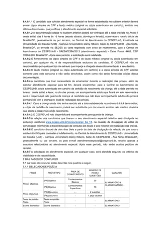 6.4.9.1.1 O candidato que solicitar atendimento especial na forma estabelecida no subitem anterior deverá
enviar cópia simples do CPF e laudo médico (original ou cópia autenticada em cartório), emitido nos
últimos doze meses, que justifique o atendimento especial solicitado.
6.4.9.1.2 A documentação citada no subitem anterior poderá ser entregue até a data prevista no Anexo I
deste edital, das 8 horas às 19 horas (exceto sábado, domingo e feriado), observado o horário oficial de
Brasília/DF, pessoalmente ou por terceiro, na Central de Atendimento do CESPE/UnB, localizada na
Universidade de Brasília (UnB) - Campus Universitário Darcy Ribeiro, Sede do CESPE/UnB - Asa Norte,
Brasília/DF, ou enviada via SEDEX ou carta registrada com aviso de recebimento, para a Central de
Atendimento do CESPE/UnB - SAEB-PC/BA/2013 (atendimento especial) - Caixa Postal 4488, CEP
70904-970, Brasília/DF. Após esse período, a solicitação será indeferida.
6.4.9.2 O fornecimento da cópia simples do CPF e do laudo médico (original ou cópia autenticada em
cartório), por qualquer via, é de responsabilidade exclusiva do candidato. O CESPE/UnB não se
responsabiliza por qualquer tipo de extravio que impeça a chegada dessa documentação a seu destino.
6.4.9.3 O laudo médico (original ou cópia autenticada em cartório) e a cópia simples do CPF valerão
somente para este concurso e não serão devolvidos, assim como não serão fornecidas cópias dessa
documentação.
6.4.9.4 A candidata que tiver necessidade de amamentar durante a realização das provas, além de
solicitar atendimento especial para tal fim, deverá encaminhar, para a Central de Atendimento do
CESPE/UnB, cópia autenticada em cartório da certidão de nascimento da criança, até a data prevista no
Anexo I deste edital, e levar, no dia das provas, um acompanhante adulto que ficará em sala reservada e
será o responsável pela guarda da criança. A candidata que não levar acompanhante adulto não poderá
permanecer com a criança no local de realização das provas.
6.4.9.4.1 Caso a criança ainda não tenha nascido até a data estabelecida no subitem 6.4.9.4 deste edital,
a cópia da certidão de nascimento poderá ser substituída por documento emitido pelo médico obstetra
que ateste a data provável do nascimento.
6.4.9.4.2 O CESPE/UnB não disponibilizará acompanhante para guarda de criança.
6.4.9.5 A relação dos candidatos que tiveram o seu atendimento especial deferido será divulgada no
endereço eletrônico www.cespe.unb.br/concursos/pc_ba_13, na ocasião da divulgação do edital de
convocação informando a disponibilização da consulta aos locais e aos horários de realização das provas.
6.4.9.6 O candidato disporá de dois dias úteis a partir da data de divulgação da relação de que trata o
subitem 6.4.9.5 para contestar o indeferimento, na Central de Atendimento do CESPE/UnB - Universidade
de Brasília (UnB) - Campus Universitário Darcy Ribeiro, Sede do CESPE/UnB - Asa Norte, Brasília/DF,
pessoalmente ou por terceiro, ou pelo e-mail atendimentoespecial@cespe.unb.br, restrito apenas a
assuntos relacionados ao atendimento especial. Após esse período, não serão aceitos pedidos de
revisão.
6.4.9.7 A solicitação de atendimento especial, em qualquer caso, será atendida segundo os critérios de
viabilidade e de razoabilidade.
7 DAS FASES DO CONCURSO
7.1 As fases do concurso estão descritas nos quadros a seguir.
7.1.1 DELEGADO DE POLÍCIA
                                                            NÚMERO DE
                                           ÁREA DE
      FASES            PROVA/TIPO                             ITENS /             CARÁTER
                                        CONHECIMENTO
                                                            QUESTÕES
                                         Conhecimentos
                   (P1) Objetiva                                 30
                                            Básicos                          ELIMINATÓRIO E
Provas Objetivas
                                         Conhecimentos                       CLASSIFICATÓRIO
                   (P2) Objetiva                                 70
                                          Específicos
                   (P3) Discursiva            --             2 questões
Prova Discursiva
                   (P4) Discursiva             -           1 peça cautelar
Teste de Aptidão   Teste de Aptidão
                                               -                  -          ELIMINATÓRIO
Física             Física
Exame Biomédico    Exame Biomédico             -                  -          ELIMINATÓRIO
 