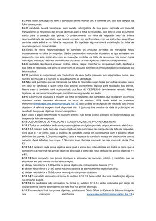 8.3 Para obter pontuação no item, o candidato deverá marcar um, e somente um, dos dois campos da
folha de respostas.
8.4 O candidato deverá transcrever, com caneta esferográfica de tinta preta, fabricada em material
transparente, as respostas das provas objetivas para a folha de respostas, que será o único documento
válido para a correção das provas. O preenchimento da folha de respostas será de inteira
responsabilidade do candidato, que deverá proceder em conformidade com as instruções específicas
contidas neste edital e na folha de respostas. Em hipótese alguma haverá substituição da folha de
respostas por erro do candidato.
8.5 Serão de inteira responsabilidade do candidato os prejuízos advindos de marcações feitas
incorretamente na folha de respostas. Serão consideradas marcações incorretas as que estiverem em
desacordo com este edital e/ou com as instruções contidas na folha de respostas, tais como: dupla
marcação, marcação rasurada ou emendada ou campo de marcação não preenchido integralmente.
8.6 O candidato não deverá amassar, molhar, dobrar, rasgar, manchar ou, de qualquer modo, danificar a
sua folha de respostas, sob pena de arcar com os prejuízos advindos da impossibilidade de realização da
leitura óptica.
8.7 O candidato é responsável pela conferência de seus dados pessoais, em especial seu nome, seu
número de inscrição e o número de seu documento de identidade.
8.8 Não será permitido que as marcações na folha de respostas sejam feitas por outras pessoas, salvo
em caso de candidato a quem tenha sido deferido atendimento especial para realização das provas.
Nesse caso o candidato será acompanhado por fiscal do CESPE/UnB devidamente treinado. Nessa
hipótese, as respostas fornecidas pelo candidato serão gravadas em áudio.
8.9 O CESPE/UnB divulgará a imagem da folha de respostas dos candidatos que realizaram as provas
objetivas, exceto daqueles eliminados na forma do subitem 18.24 deste edital, no endereço
eletrônico www.cespe.unb.br/concursos/pc_ba_13, após a data de divulgação do resultado das provas
objetivas. A referida imagem ficará disponível até 15 (quinze) dias corridos da data de publicação do
resultado das provas objetivas do concurso público.
8.9.1 Após o prazo determinado no subitem anterior, não serão aceitos pedidos de disponibilização da
imagem da folha de respostas.
8.10 DOS CRITÉRIOS DE AVALIAÇÃO E CLASSIFICAÇÃO DAS PROVAS OBJETIVAS
8.10.1 Todos os candidatos terão suas provas objetivas corrigidas por meio de processamento eletrônico.
8.10.1.1 A nota em cada item das provas objetivas, feita com base nas marcações da folha de respostas,
será igual a: 1,00 ponto, caso a resposta do candidato esteja em concordância com o gabarito oficial
definitivo das provas; 1,00 ponto negativo, caso a resposta do candidato esteja em discordância com o
gabarito oficial definitivo das provas; 0,00 ponto, caso não haja marcação ou haja marcação dupla (C e
E).
8.10.1.2 A nota em cada prova objetiva será igual à soma das notas obtidas em todos os itens que a
compõem e a nota final nas provas objetivas será igual à soma das notas obtidas nas provas objetivas P1
e P2.
8.10.1.3 Será reprovado nas provas objetivas e eliminado do concurso público o candidato que se
enquadrar em pelo menos um dos itens a seguir:
a) obtiver nota inferior a 6,00 pontos na prova objetiva de conhecimentos básicos (P1);
b) obtiver nota inferior a 21,00 pontos na prova objetiva de conhecimentos específicos (P2);
c) obtiver nota inferior a 30,00 pontos no conjunto das provas objetivas.
8.10.1.4 O candidato eliminado na forma do subitem 8.10.1.3 deste edital não terá classificação alguma
no concurso público.
8.10.1.5 Os candidatos não eliminados na forma do subitem 8.10.1.3 serão ordenados por cargo de
acordo com os valores decrescentes da nota final nas provas objetivas.
8.10.2 No resultado final das provas objetivas, publicado no Diário Oficial do Estado da Bahia e divulgado
nos            endereços              eletrônicos              www.cespe.unb.br/concursos/pc_ba_13 e
 