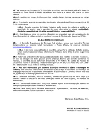 13.7 - A posse ocorrerá no prazo de 30 (trinta) dias, contados a partir da data da publicação do ato de
nomeação no Diário Oficial da União, tornando-se sem efeito se a mesma não ocorrer no prazo
previsto.
13.8 - O candidato terá o prazo de 15 (quinze) dias, contados da data da posse, para entrar em efetivo
exercício.
13.9 – O candidato, ao entrar em exercício, ficará sujeito à Estágio Probatório por um período de 36
(trinta e seis) meses.
13.9.1 - Durante o período de Estágio Probatório serão objetos de avaliação a aptidão e a
capacidade do servidor para o exercício do cargo, observados os fatores: assiduidade,

disciplina, capacidade de iniciativa, produtividade e responsabilidade.
13.10 – O candidato, ao entrar em exercício, não poderá ser remanejado para outra unidade antes de
decorrido o período de estágio probatório, exceto no interesse da Administração Superior da UFSCar.
14. DAS DISPOSIÇÕES GERAIS
14.1 - A Comissão Organizadora do Concurso fará divulgar, sempre que necessário Normas
Complementares ao presente Edital, Comunicados e Avisos Oficiais, no endereço eletrônico
www.concursos.ufscar.br.
14.1.1 - É de inteira responsabilidade do candidato acompanhar a publicação de todos os atos,
editais e comunicados referentes a este Concurso Público no Diário Oficial da União ou por meio
eletrônico.
14.2 - Caberá ao candidato manter os seus dados atualizados para viabilizar os contatos necessários.
Em caso de alteração dos dados pessoais (nome, endereço, telefone para contato) constantes na
inscrição, o candidato deverá comunicar diretamente a Pró-Reitoria de Gestão de Pessoas da
Universidade Federal de São Carlos, à Rodovia Washington Luís Km 235, Caixa Postal 676, CEP: 13565905 - São Carlos/SP ou via postal no endereço indicado.
14.3 - Não serão fornecidas, por telefone, quaisquer informações sobre a realização do
certame, bem como não será fornecido ao candidato qualquer tipo de documento ou declaração de
participação no Concurso ou documento comprobatório de classificação no Concurso, valendo para esse
fim, a publicação da homologação do Concurso no DOU.
14.4 – Candidatos aprovados, mas não nomeados, poderão ser aproveitados em outras vagas que
venham a existir na UFSCar ou em outra Instituição Federal de Ensino Superior, no interesse da
Administração.
14.5 - O Concurso terá validade de 02 (dois) anos, contados a partir da sua homologação, podendo ser
prorrogado por igual período no interesse da administração.
14.6 - Os casos omissos serão resolvidos pela Comissão Organizadora do Concurso e, se necessário,
serão analisados pelos Órgãos Superiores da Instituição.

São Carlos, 21 de Maio de 2013.

Prof. Dr. Mauro Rocha Côrtes
Pró-Reitor de Gestão de Pessoas

- 10 -

 