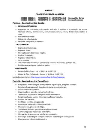 ANEXO II
CONTEÚDO PROGRAMÁTICO
CÓDIGO 00313.01 - ASSISTENTE EM ADMINISTRAÇÃO – Campus São Carlos
CÓDIGO 00313.02 - ASSISTENTE EM ADMINISTRAÇÃO – Campus Sorocaba

Parte A – Conhecimentos Gerais:
LINGUA PORTUGUESA:

• Conceitos de coerência e de coesão aplicadas à análise e à produção de textos
técnicos: ofícios, memorandos, comunicados; cartas; avisos; declarações; recibos e
atas.
• Concordância verbal
• Ortografia e Pontuação
• Leitura e Interpretação de texto
>MATEMÁTICA:

•
•
•
•
•
•
•
•

Expressões Numéricas;
Regra de sinais;
Operações com decimais e frações;
Razão e Proporção;
Regra de três simples;
Juros simples;
Tratamento da informação (construção e leitura de tabelas, gráficos, etc.)
Problemas envolvendo raciocínio lógico

>LEGISLAÇÃO:
•

Regime Jurídico Único – Lei nº 8112, de 11/12/1990

•

Código de Ética Profissional – Decreto nº 1.171 de 22/06/1994

Legislação disponível em: http://www2.progpe.ufscar.br/Fotos/legislacao

Parte B – Conhecimentos Específicos:
•
•
•
•
•
•
•
•
•
•
•
•
•
•
•

Funções da administração: planejamento, organização, direção e controle.
Estrutura Organizacional; tipos de estruturas organizacionais.
Arquivamento e suas fases.
Organização de agenda: manual e eletrônica.
Técnicas de organização e registro: fluxo documental.
Responsabilidade social e ética nas relações de trabalho.
Equipes de Trabalho
Gestão de conflitos e negociação
Autoridade, delegação e descentralização.
Planejamento, plano e estratégia.
Tomada de decisões: problemas e oportunidades.
Administração de materiais e patrimônio.
Motivação, desempenho e satisfação no trabalho.
Liderança: a abordagem comportamental e a abordagem contingencial
Planejamento e Controle Financeiro.

- 12 -

 