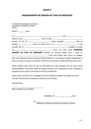 ANEXO V
REQUERIMENTO DE ISENÇÃO DE TAXA DE INSCRIÇÃO

À Comissão Organizadora do Concurso
Pró-Reitoria de Gestão de Pessoas
UFSCar
Edital nº _________/2013
Eu,_________________________________________________________, sexo __________________,
nascido no dia______________________, nome da mãe_____________________________________,
portador do RG Nº _________________________, Órgão expedidor:____________, Data de
emissão:_________________ inscrito no CPF/MF sob o nº ____________________________, e com
inscrição NIS nº ___________________________________________________, candidato ao cargo
de_____________________________________________
ISENÇÃO DA TAXA DE INSCRIÇÃO referente

venho
ao

por

concurso

meio
público

para

REQUERER

deste
o

cargo

de

__________________________________________ e para tanto declaro estar inscrito no Cadastro
Único para Programas Sociais do Governo Federal (CadÚnico), e que atendo a condição estabelecida no
inciso II do caput do artigo 1º do Decreto nº 6593, de 02 de outubro de 2008 (família de baixa renda).
Declaro também estar ciente de que as informações que estou prestando são de minha inteira
Responsabilidade e que estarei sujeito às sanções previstas em lei, aplicando-se, ainda, o disposto no
parágrafo único do artigo 10 do Decreto nº 83.936, de 6/09/1979.
Declaro ainda, concordar com a divulgação de minha condição de solicitante de isenção de taxa de
inscrição nos documentos resultantes do referido Concurso Público.
Atenciosamente,
______________________________________
(data e assinatura do candidato)

RECEBIDO EM _________/__________/2013.

Por _______________________________________________
(Assinatura e carimbo do servidor que receber o recurso)

- 15 -

 