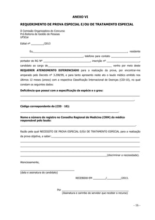 ANEXO VI
REQUERIMENTO DE PROVA ESPECIAL E/OU DE TRATAMENTO ESPECIAL
À Comissão Organizadora do Concurso
Pró-Reitoria de Gestão de Pessoas
UFSCar
Edital nº _________/2013
Eu,__________________________________________________________________, residente
____________________________________________, telefone para contato ____________________,
portador do RG Nº _________________________________, inscrição nº _______________________,
candidato ao cargo de_____________________________________________ venho por meio deste
REQUERER ATENDIMENTO DIFERENCIADO para a realização da prova, por encontrar-me
amparado pelo Decreto nº 3.298/99, e para tanto apresento neste ato o laudo médico emitido nos
últimos 12 meses (anexo) com a respectiva Classificação Internacional de Doenças (CID-10), no qual
constam os seguintes dados:
Deficiência que possui com a especificação da espécie e o grau:
____________________________________________________________________________________
________________________________________________________________________________.

‐
‐
‐
‐

Código correspondente do (CID

10):

_____________________________________________________________________.
Nome e número de registro no Conselho Regional de Medicina (CRM) do médico
responsável pelo laudo:
_________________________________________________________________________________.
Razão pela qual NECESSITO DE PROVA ESPECIAL E/OU DE TRATAMENTO ESPECIAL para a realização
da prova objetiva, a saber:______________________________________________________________
____________________________________________________________________________________
____________________________________________________________________________________
____________________________________________________________________________________
_____________________________________________________________(discriminar a necessidade).
Atenciosamente,
______________________________________
(data e assinatura do candidato)
RECEBIDO EM _________/__________/2013.

Por _______________________________________________
(Assinatura e carimbo do servidor que receber o recurso)

- 16 -

 
