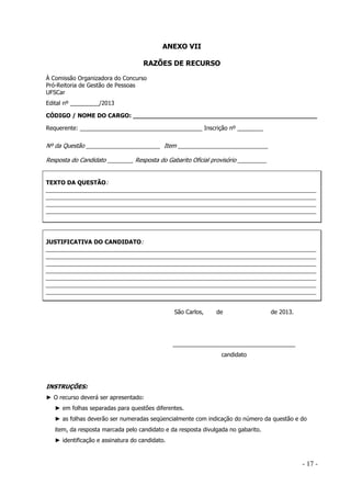 ANEXO VII
RAZÕES DE RECURSO
À Comissão Organizadora do Concurso
Pró-Reitoria de Gestão de Pessoas
UFSCar
Edital nº _________/2013
CÓDIGO / NOME DO CARGO: _________________________________________________
Requerente: ______________________________________ Inscrição nº ________

Nº da Questão _______________________ Item ____________________________
Resposta do Candidato ________ Resposta do Gabarito Oficial provisório _________

TEXTO DA QUESTÃO:

____________________________________________________________________________________
____________________________________________________________________________________
____________________________________________________________________________________
____________________________________________________________________________________

JUSTIFICATIVA DO CANDIDATO:

____________________________________________________________________________________
____________________________________________________________________________________
____________________________________________________________________________________
____________________________________________________________________________________
____________________________________________________________________________________
____________________________________________________________________________________
____________________________________________________________________________________
São Carlos,

de

de 2013.

______________________________________
candidato

INSTRUÇÕES:
► O recurso deverá ser apresentado:
► em folhas separadas para questões diferentes.
► as folhas deverão ser numeradas seqüencialmente com indicação do número da questão e do
item, da resposta marcada pelo candidato e da resposta divulgada no gabarito.
► identificação e assinatura do candidato.

- 17 -

 