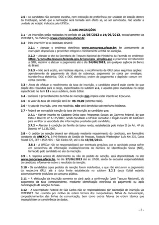 2.5 - Ao candidato não compete escolha, nem indicação de preferência por unidade de lotação dentro
da Instituição, sendo que a nomeação será tornada sem efeito se, ao ser convocado, não aceitar a
unidade de lotação indicada pela UFSCar.
3. DAS INSCRIÇÕES
3.1 – As inscrições serão realizadas no período de 23/05/2013 a 24/06/2013, exclusivamente via
INTERNET, no endereço www.concursos.ufscar.br.
3.2 – Para inscrever-se o candidato deverá:
3.2.1 - Acessar o endereço eletrônico www.concursos.ufscar.br; ler atentamente as
instruções disponíveis e preencher integral e corretamente a ficha de inscrição.
3.2.2 – Acessar o site da Secretaria do Tesouro Nacional do Ministério da Fazenda no endereço:
https://consulta.tesouro.fazenda.gov.br/gru/gru_simples.asp e preencher corretamente
a GRU, imprimir e efetuar o pagamento até o dia 24/06/2013, em qualquer agência do Banco
do Brasil.
3.2.3 – Não será aceito, em hipótese alguma, o recolhimento da GRU pelas seguintes opções:
agendamento de pagamento de título de cobrança; pagamento de conta por envelope;
transferência eletrônica; DOC e DOC eletrônico; ordem de pagamento e depósito comum em
conta corrente.
3.3 - Antes de efetuar o recolhimento da taxa de inscrição, o candidato deverá estar ciente de que
dispõe dos requisitos para o cargo, especificados no subitem 2.1, e aqueles para investidura no cargo
especificado no item 13 e seus subitens, deste Edital.
3.4 - Somente o preenchimento da ficha de inscrição não implica estar inscrito no Concurso.
3.5 – O valor da taxa de inscrição será de R$ 70,00 (setenta reais).
3.6 – A taxa de inscrição, uma vez recolhida, não será devolvida sob nenhuma hipótese.
3.7 - Poderá ser concedida isenção da taxa de inscrição ao candidato que:
3.7.1 - Estiver inscrito no Cadastro Único para Programas Sociais do Governo Federal, de que
trata o Decreto nº 6.135/2007, sendo facultado a UFSCar consultar o Órgão Gestor do CadÚnico
para verificar a veracidade das informações prestadas pelo candidato;
3.7.2 – Atender à condição de família de baixa renda, estabelecida pelo inciso II do Art. 4º do
Decreto nº 6.135/2007.
3.8 - O pedido de isenção deverá ser efetuado mediante requerimento do candidato, em formulário
constante do ANEXO V, à Pró-Reitoria de Gestão de Pessoas, Rodovia Washington Luís Km 235, Caixa
Postal 676, CEP 13565-905 – São Carlos-SP, até o dia 10/06/2013.
3.8.1 - A UFSCar não se responsabilizará por eventuais prejuízos que o candidato possa sofrer
em decorrência de informação inválida/incorreta do Número de Identificação Social (NIS),
fornecido pelo candidato no ato da inscrição.
3.9 - A resposta acerca do deferimento ou não do pedido de isenção, será disponibilizada no site
www.concursos.ufscar.br, no dia 17/06/2013 até as 17h00, sendo de exclusiva responsabilidade
do candidato informar-se sobre o resultado da isenção.
3.10 - Os candidatos cujos pedidos de isenção forem indeferidos, e que não efetuarem o pagamento
da respectiva GRU, até a data limite estabelecida no subitem 3.2.2 deste Edital estarão
automaticamente excluídos do concurso público.
3.11 – A efetivação da inscrição somente se dará após a confirmação (pelo Tesouro Nacional), do
pagamento da taxa correspondente, mediante identificação eletrônica do pagamento ou após
homologação da isenção da taxa.
3.12 – A Universidade Federal de São Carlos não se responsabilizará por solicitação de inscrição via
INTERNET não recebida por motivo de ordem técnica dos computadores, falhas de comunicação,
congestionamentos das linhas de comunicação, bem como outros fatores de ordem técnica que
impossibilitem a transferência de dados.

-2-

 