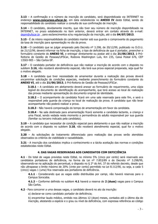 3.13 – A confirmação e o número da inscrição do candidato, será disponibilizada via INTERNET no
endereço www.concursos.ufscar.br, em data estabelecida no ANEXO IV deste Edital, sendo de
responsabilidade do candidato realizar a consulta de sua confirmação de inscrição.
3.14 – O candidato, devidamente inscrito, que não tiver seu número de inscrição disponibilizado na
INTERNET, no prazo estabelecido no item anterior, deverá entrar em contato através do e-mail:
depm@ufscar.br , para esclarecimentos e/ou regularização da inscrição, até o dia 04/07/2013.
3.15 - É de inteira responsabilidade do candidato manter sob sua guarda o comprovante do pagamento
da taxa de inscrição para apresentação no dia da prova.
3.16 - O candidato que se julgar amparado pelo Decreto nº 3.298, de 20/12/99, publicado no D.O.U.
de 21/12/99, deverá informar na ficha de inscrição, o tipo de deficiência de que é portador, preencher o
formulário constante do ANEXO VI, e entregar diretamente ou postar até o dia 21/06/2013, à PróReitoria de Gestão de Pessoas/UFSCar, Rodovia Washington Luís, Km 235, Caixa Postal 676, CEP
13565-905 – São Carlos-SP.
3.17 – O candidato portador de deficiência que não realizar a inscrição de acordo com o disposto no
subitem 3.16, não receberá atendimento especial, não terá sua prova especial preparada, seja qual for
o motivo alegado.
3.18 – A candidata que tiver necessidade de amamentar durante a realização das provas deverá
encaminhar solicitação de condições especiais, mediante preenchimento do formulário constante do
ANEXO VI, até o dia 21/06/2013, à Pró-Reitoria de Gestão de Pessoas/UFSCar.
3.18.1 – A candidata em aleitamento deverá anexar ao formulário de requerimento, uma cópia
legível do documento de identificação do acompanhante, que terá acesso ao local de realização
das provas mediante apresentação do documento original de identidade.
3.18.2 – O acompanhante da candidata ficará em uma sala reservada para este fim, e será o
responsável pela guarda da criança no local de realização da prova. A candidata que não levar
acompanhante não poderá realizar a prova.
3.18.3 - Não haverá compensação do tempo de amamentação em favor da candidata.
3.18.4 - Na sala destinada para amamentação ficará somente a candidata lactante, a criança e
uma Fiscal, sendo vedada neste momento a permanência do adulto responsável por sua guarda
(familiar ou terceiro indicado pela candidata).
3.19 – A candidata que necessitar de condição especial para aleitamento e que não realizar a inscrição
de acordo com o disposto no subitem 3.18, não receberá atendimento especial, qual for o motivo
alegado.
3.20 – As solicitações de tratamento diferenciado para realização das provas serão atendidas
observados os critérios de viabilidade e razoabilidade.
3.21 - A inscrição dos candidatos implica o conhecimento e a tácita aceitação das normas e condições
estabelecidas neste Edital.
4. DAS VAGAS RESERVADAS AOS CANDIDATOS COM DEFICIÊNCIA
4.1 - Do total de vagas previstas neste Edital, no mínimo 5% (cinco por cento) será reservado aos
candidatos portadores de deficiência, na forma da Lei nº 7.853/89 e do Decreto nº 3.298/99,
observando-se na aplicação do percentual, o disposto no § 2° do Art. 37 do referido decreto, desde que
não ultrapasse o limite máximo de 20% (vinte por cento) permitido na Lei 8.112/90, ou seja, a cada 5
(cinco) vagas 1 (uma) fica reservada aos portadores de deficiência.
4.1.1 - Considerando que as vagas estão distribuídas por campi, não haverá reservas para o
Campus Sorocaba.
4.1.2 – Conforme definido no subitem 4.1 haverá a reserva de 2 (duas) vagas para o Campus
São Carlos.
4.2 - Para concorrer a uma dessas vagas, o candidato deverá no ato da inscrição:
a) declarar-se como candidato portador de deficiência;
b) encaminhar laudo médico, emitido nos últimos 12 (doze) meses, contados até o último dia de
inscrição, atestando a espécie e o grau ou nível da deficiência, com expressa referência ao código

-3-

 