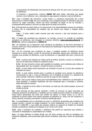 correspondente da Classificação Internacional de Doenças (CID 10), bem como à provável causa
da deficiência;
c) preencher o requerimento, conforme ANEXO VII deste Edital, informando que deseja
concorrer como deficiente, com a solicitação de vaga especial, constando o tipo de deficiência.
4.3 - Caso o candidato não encaminhe o laudo médico e o respectivo requerimento até o prazo
determinado no subitem 3.16, não será considerado como candidato portador de deficiência apto para
concorrer às vagas reservadas, mesmo que tenha assinalado tal opção no ato da inscrição, e
consequentemente passará a concorrer às vagas gerais de ampla concorrência.
4.4 - O fornecimento do laudo médico e do requerimento é de responsabilidade exclusiva do candidato,
a UFSCar não se responsabiliza por qualquer tipo de extravio que impeça a chegada desses
documentos.
4.4.1 - O laudo médico valerá somente para este concurso e não será devolvido para o
candidato.
4.5 - A relação dos candidatos que solicitaram, na inscrição, concorrer na condição de candidatos
portadores de deficiência, será divulgada no endereço eletrônico www.concursos.ufscar.br em
05/07/13, conforme estabelecido no ANEXO IV.
4.6 - Os candidatos que se declararem como portadores de deficiência, se não forem eliminados no
concurso, terão seus nomes publicados em lista especial de classificação e figurarão também na lista de
classificação geral.
4.7 – Ao ser convocado para investidura do cargo, o candidato portador de deficiência deverá
submeter-se à perícia médica, munido de documento de identidade original, para verificação de sua
condição como portador de deficiência, o grau da deficiência e a capacidade física para o exercício do
cargo.
4.7.1 - A perícia será realizada por médico perito da UFSCar, devendo o parecer ser proferido no
prazo de 02 (dois) dias contados do respectivo exame;
4.7.2 - No caso da perícia concluir pela inaptidão do candidato, será constituída junta médica de
especialidade para nova inspeção e emissão de parecer conclusivo;
4.7.3 - A junta médica deverá apresentar sua conclusão no prazo de 5 (cinco) dias contados da
realização do exame;
4.7.4 - A junta médica decidirá sobre a condição do candidato como portador de deficiência,
reconhecendo ou não, e o grau de deficiência, com a finalidade de verificar se a deficiência da
qual é portador realmente o habilita ao exercício do cargo em tais condições;
4.7.5 - Caso a junta médica conclua pela incompatibilidade entre a deficiência e as atribuições do
cargo postulado, o candidato classificado não será considerado apto à nomeação e, portanto,
estará eliminado do certame.
4.7.6 - A decisão da junta médica é terminativa, de modo que não caberá qualquer recurso da
decisão proferida.
4.8 - Será eliminado da lista especial, perdendo o direito de concorrer às vagas reservadas aos
candidatos portadores de deficiência, o candidato que por ocasião da perícia médica se constatar que o
laudo médico apresentado não tenha sido emitido nos últimos 12 (doze) meses, ou se não for
qualificado na perícia médica como pessoa portadora de deficiência ou, ainda, que não comparecer à
perícia, devendo, entretanto, permanecer na lista de classificação geral.
4.9 - A compatibilidade entre as atribuições do cargo e a deficiência apresentada pelo candidato será
avaliada durante o período de estágio probatório, na forma estabelecida no § 2º do artigo 43 do
Decreto nº 3.298/1999, e cuja análise dos aspectos relativos ao potencial de trabalho do candidato
portador de deficiência, obedecerá ao disposto no art. 20 da Lei 8.112/90.
4.10 - Após a investidura do candidato, a deficiência não poderá ser argumento para justificar a
concessão de readaptação ou aposentadoria por invalidez.
4.11 - As vagas definidas no subitem 4.1.2, que não forem providas por falta de candidatos com
deficiência habilitados, serão preenchidas pelos demais candidatos, observada a ordem de classificação
geral.

-4-

 