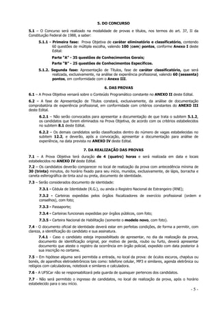 5. DO CONCURSO
5.1 – O Concurso será realizado na modalidade de provas e títulos, nos termos do art. 37, II da
Constituição Federal de 1988, a saber:
5.1.1 - Primeira fase: Prova Objetiva de caráter eliminatório e classificatório, contendo
60 questões de múltipla escolha, valendo 100 (cem) pontos, conforme Anexo I deste
Edital:
Parte “A” - 35 questões de Conhecimentos Gerais;
Parte “B” - 25 questões de Conhecimentos Específicos.
5.1.2. Segunda fase: Apresentação de Títulos, fase de caráter classificatório, que será
realizada, exclusivamente, na análise de experiência profissional, valendo 60 (sessenta)
pontos, em conformidade com o Anexo III.
6. DAS PROVAS
6.1 – A Prova Objetiva versará sobre o Conteúdo Programático constante no ANEXO II deste Edital.
6.2 – A fase de Apresentação de Títulos constará, exclusivamente, da análise de documentação
comprobatória de experiência profissional, em conformidade com critérios constantes do ANEXO III
deste Edital.
6.2.1 – Não serão convocados para apresentar a documentação de que trata o subitem 5.1.2,
os candidatos que forem eliminados na Prova Objetiva, de acordo com os critérios estabelecidos
no subitem 8.1 deste Edital.
6.2.2 – Os demais candidatos serão classificados dentro do número de vagas estabelecidas no
subitem 12.2, e deverão, após a convocação, apresentar a documentação para análise de
experiência, na data prevista no ANEXO IV deste Edital.
7. DA REALIZAÇÃO DAS PROVAS
7.1 – A Prova Objetiva terá duração de 4 (quatro) horas e será realizada em data e locais
estabelecidos no ANEXO IV deste Edital.
7.2 – Os candidatos deverão comparecer no local de realização da prova com antecedência mínima de
30 (trinta) minutos, do horário fixado para seu início, munidos, exclusivamente, de lápis, borracha e
caneta esferográfica de tinta azul ou preta, documento de identidade.
7.3 – Serão considerados documento de identidade:
7.3.1 - Cédula de Identidade (R.G.), ou ainda o Registro Nacional de Estrangeiro (RNE);
7.3.2 - Carteiras expedidas pelos órgãos fiscalizadores de exercício profissional (ordem e
conselhos), com foto;
7.3.3 - Passaporte;
7.3.4 - Carteiras funcionais expedidas por órgãos públicos, com foto;
7.3.5 - Carteira Nacional de Habilitação (somente o modelo novo, com foto).
7.4 - O documento oficial de identidade deverá estar em perfeitas condições, de forma a permitir, com
clareza, a identificação do candidato e sua assinatura.
7.4.1 - Caso o candidato esteja impossibilitado de apresentar, no dia da realização da prova,
documento de identificação original, por motivo de perda, roubo ou furto, deverá apresentar
documento que ateste o registro da ocorrência em órgão policial, expedido com data posterior à
sua inscrição no certame.
7.5 – Em hipótese alguma será permitida a entrada, no local da prova: de óculos escuros, chapéus ou
bonés, de aparelhos eletroeletrônicos tais como: telefone celular, MP3 e similares, agenda eletrônica ou
relógios com calculadoras, notebook e similares e calculadora.
7.6 - A UFSCar não se responsabilizará pela guarda de quaisquer pertences dos candidatos.
7.7 - Não será permitido o ingresso de candidatos, no local de realização da prova, após o horário
estabelecido para o seu início.

-5-

 