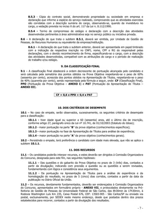 8.5.3 - Cópia do contrato social, demonstrando propriedade ou sociedade em empresa e
declaração que informe a espécie do serviço realizado, comprovando que as atividades exercidas
são correlatas com a descrição sumária do cargo, observando-se, quando da investidura no
cargo, a vedação prevista no inciso X do art. 117 da Lei n. 8.112/1990.
8.5.4 - Termo de compromisso de estágio e declaração com a descrição das atividades
desenvolvidas pertinentes à área administrativa seja no serviço público ou iniciativa privada.
8.6 – A declaração de que trata o subitem 8.5.1, deverá ser emitida, por Unidade de Gestão de
Pessoas, de Recursos Humanos ou equivalente da empresa/instituição.
8.6.1 – A declaração de que trata o subitem anterior, deverá ser apresentada em papel timbrado
com a indicação da respectiva inscrição no CNPJ, nome, CPF e RG do responsável pelas
declarações, com o devido reconhecimento de firma, especificando-se o cargo, com a descrição
das atividades desenvolvidas, compatível com as atribuições do cargo e o período de realização
do trabalho e/ou estágio.
9. DA CLASSIFICAÇÃO FINAL
9.1 – A classificação final obedecerá a ordem decrescente de pontuação alcançada pelo candidato e
será calculada pela somatória dos pontos obtidos na Prova Objetiva respeitando-se o peso de 60%
(sessenta por cento), acrescida dos pontos obtidos na Apresentação de Títulos, respeitando-se o peso
de 40% (quarenta por cento), sendo representada pela fórmula a seguir, onde: CF (Classificação Final),
PPO (Pontuação da Prova Objetiva – ANEXO I) e PAT (Pontuação da Apresentação de Títulos –
ANEXO III).
CF = 0,6 x PPO + 0,4 x PAT

10. DOS CRITÉRIOS DE DESEMPATE
10.1 – No caso de empate, serão observados, sucessivamente, os seguintes critérios de desempate
para a classificação:
10.1.1 - tiver idade igual ou superior a 60 (sessenta) anos, até o último dia de inscrição,
conforme artigo 27, parágrafo único da Lei nº 10.741, de 01/10/2003 (Estatuto do Idoso);
10.1.2 - maior pontuação na parte “B” da prova objetiva (conhecimentos específicos);
10.1.3 - maior pontuação na fase de Apresentação de Títulos para análise de experiência;
10.1.4 - maior pontuação na parte “A” da prova objetiva (conhecimentos gerais).
10.2 – Persistindo o empate, terá preferência o candidato com idade mais elevada, que não se aplica o
subitem 10.1.1.
11. DOS RECURSOS
11.1 – Os candidatos poderão interpor recursos, e estes deverão ser dirigidos à Comissão Organizadora
do Concurso, designada para este fim, nas seguintes hipóteses:
11.1.1 – Das questões e do gabarito da Prova Objetiva no prazo de 3 (três) dias, contados a
partir da divulgação; indicando com precisão a questão ou as questões a serem revisadas,
fundamentando com lógica e consistência seus argumentos.
11.1.2 - Da pontuação na Apresentação de Títulos para a análise de experiência e da
homologação do resultado, no prazo de 5 (cinco) dias corridos, contados a partir da data da
publicação no Diário Oficial da União.
11.2 – Os recursos, devidamente fundamentados, deverão ser endereçados à Comissão Organizadora
do Concurso, apresentados em formulário próprio - ANEXO VII, e protocolados diretamente na PróReitoria de Gestão de Pessoas da Universidade Federal de São Carlos, das 8h30min às 17h30min, à
Rodovia Washington Luís Km 235, Caixa Postal 676, CEP: 13565-905 - São Carlos/SP ou enviado via
postal, exclusivamente, por SEDEX neste mesmo endereço, desde que postados dentro dos prazos
estabelecidos para recorrer, contados a partir da divulgação dos resultados.

-7-

 