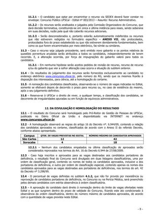 11.2.1 – O candidato que optar por encaminhar o recurso via SEDEX deverá fazer constar no
envelope: Concurso Público UFSCar - Edital nº 003/2013 – Assunto: Recurso Administrativo.
11.2.2 – Os recursos serão analisados e julgados pela Comissão Organizadora do Concurso, que
dará decisão terminativa, constituindo-se em única e última instância para esses, sendo soberana
em suas decisões, razão pela qual não caberão recursos adicionais.
11.2.3 – Serão desconsiderados e, portanto estarão automaticamente indeferidos os recursos
que não estiverem redigidos no formulário específico – ANEXO VII, não protocolados,
protocolados fora do prazo estabelecido ou que não estiverem devidamente fundamentados, bem
como os que forem encaminhados por meio eletrônico, fac-símile ou similares.
11.3 – Caso o recurso seja julgado procedente, será emitido novo gabarito e os pontos relativos às
questões porventura anuladas serão atribuídos a todos os candidatos, independentemente de terem
recorrido. E, a alteração ocorrida, por força de impugnações do gabarito valerá para todos os
candidatos.
11.3.1 – Em nenhuma hipótese serão aceitos pedidos de revisão de recurso, recurso de recurso
e/ou do gabarito que vier a sofrer alteração caso ocorra a situação do subitem anterior.
11.4 – Os resultados do julgamento dos recursos serão fornecidos exclusivamente ao candidato no
endereço eletrônico www.concursos.ufscar.br, pelo número do RG, sendo que os mesmos ficarão à
disposição dos interessados, para ciência, até a homologação do certame.
11.5 - A nomeação dos candidatos classificados, observando-se o número de vagas indicadas no Edital,
somente se efetivará depois de decorrido o prazo para recurso ou, no caso de existência do mesmo,
após o seu julgamento definitivo.
11.6 – Reserva-se à UFSCar o direito de rever, a qualquer tempo, a classificação dos candidatos, se
decorrente de irregularidades apuradas ou em função de equívocos administrativos.

12. DA DIVULGAÇÃO E HOMOLOGAÇÃO DO RESULTADO
12.1 – O resultado do Concurso será homologado pelo Pró-Reitor de Gestão de Pessoas da UFSCar,
publicado no Diário Oficial da União e disponibilizado via INTERNET no endereço
www.concursos.ufscar.br.
12.2 - A homologação observará as regras do artigo 16 do Decreto nº. 6.944/09, contendo a relação
dos candidatos aprovados no certame, classificados de acordo com o Anexo II do referido Decreto,
conforme abaixo apresentado.
Campus
São Carlos
Sorocaba

QTDE. DE VAGAS PREVISTAS NO EDITAL

NÚMERO MÁXIMO DE CANDIDATOS APROVADOS

12
4

42
18

12.2.1 – Nenhum dos candidatos empatados na última classificação de aprovados serão
considerados reprovados nos termos do Art. 16 do Decreto 6.944 de 27/08/2009.
12.3 - Caso haja inscritos e aprovados para as vagas destinadas aos candidatos portadores de
deficiência, o resultado final do Concurso será divulgado em duas listagens classificatórias, uma por
ordem de classificação geral, contendo os nomes de todos os candidatos aprovados, inclusive a dos
portadores de deficiência, e outra por ordem de classificação especial, contendo apenas os nomes dos
candidatos aprovados para as vagas destinadas aos portadores de deficiências, nos termos do art. 42
do Decreto nº 3.298/99.
12.4 - O percentual de vagas definidas no subitem 4.1.2, que não for provido por inexistência ou
reprovação de candidatos portadores de deficiência, no Concurso ou na Perícia Médica, será preenchido
pelos demais candidatos com estrita observância à ordem classificatória.
12.5 – A aprovação do candidato dará direito à nomeação dentro do limite de vagas ofertadas neste
Edital e as que surgirem dentro do prazo de validade do Concurso, ficando este ato condicionado à
observância da ordem classificatória, dentro do número máximo de candidatos aprovados, de acordo
com a quantidade de vagas prevista neste Edital.

-8-

 