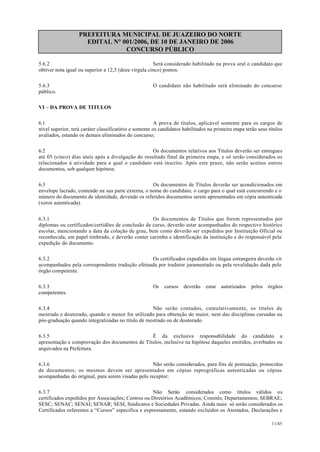PREFEITURA MUNICIPAL DE JUAZEIRO DO NORTE
EDITAL N° 001/2006, DE 10 DE JANEIRO DE 2006
CONCURSO PÚBLICO
5.6.2 Será considerado habilitado na prova oral o candidato que
obtiver nota igual ou superior a 12,5 (doze vírgula cinco) pontos.
5.6.3 O candidato não habilitado será eliminado do concurso
público.
VI – DA PROVA DE TITULOS
6.1 A prova de títulos, aplicável somente para os cargos de
nível superior, terá caráter classificatório e somente os candidatos habilitados na primeira etapa terão seus títulos
avaliados, estando os demais eliminados do concurso;
6.2 Os documentos relativos aos Títulos deverão ser entregues
até 05 (cinco) dias úteis após a divulgação do resultado final da primeira etapa, e só serão considerados os
relacionados à atividade para a qual o candidato está inscrito. Após este prazo, não serão aceitos outros
documentos, sob qualquer hipótese.
6.3 Os documentos de Títulos deverão ser acondicionados em
envelope lacrado, contendo na sua parte externa, o nome do candidato, o cargo para o qual está concorrendo e o
número do documento de identidade, devendo os referidos documentos serem apresentados em cópia autenticada
(xerox autenticada).
6.3.1 Os documentos de Títulos que forem representados por
diplomas ou certificados/certidões de conclusão de curso, deverão estar acompanhados do respectivo histórico
escolar, mencionando a data da colação de grau, bem como deverão ser expedidos por Instituição Oficial ou
reconhecida, em papel timbrado, e deverão conter carimbo e identificação da instituição e do responsável pela
expedição do documento.
6.3.2 Os certificados expedidos em língua estrangeira deverão vir
acompanhados pela correspondente tradução efetuada por tradutor juramentado ou pela revalidação dada pelo
órgão competente.
6.3.3 Os cursos deverão estar autorizados pelos órgãos
competentes.
6.3.4 Não serão contados, cumulativamente, os títulos de
mestrado e doutorado, quando o menor for utilizado para obtenção do maior, nem das disciplinas cursadas na
pós-graduação quando integralizadas no título de mestrado ou de doutorado.
6.3.5 É da exclusiva responsabilidade do candidato a
apresentação e comprovação dos documentos de Títulos, inclusive na hipótese daqueles emitidos, averbados ou
arquivados na Prefeitura.
6.3.6 Não serão considerados, para fins de pontuação, protocolos
de documentos; os mesmos devem ser apresentados em cópias reprográficas autenticadas ou cópias
acompanhadas do original, para serem visadas pelo receptor;
6.3.7 Não Serão considerados como títulos válidos os
certificados expedidos por Associações; Centros ou Diretórios Acadêmicos; Comitês; Departamentos; SEBRAE;
SESC; SENAC; SENAI; SENAR; SESI, Sindicatos e Sociedades Privadas. Ainda mais: só serão considerados os
Certificados referentes a “Cursos” especifica e expressamente, estando excluídos os Atestados, Declarações e
11/45
 