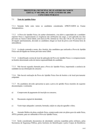 PREFEITURA MUNICIPAL DE JUAZEIRO DO NORTE
EDITAL N° 001/2006, DE 10 DE JANEIRO DE 2006
CONCURSO PÚBLICO
7.3 Teste de Aptidão Física
7.3.1 Somente farão estes testes os candidatos considerados APROVADOS no Exame
Antropométrico.
7.3.2 A Prova de Aptidão Física, de caráter eliminatório, visa aferir a capacidade de o candidato
suportar física e organicamente as exigências das atribuições do cargo, e será aplicada nos dias
previstos no Anexo I deste Edital, com inicio às 8h e término às 12h e das 13h às 17h, em local a ser
divulgado oportunamente, devendo os candidatos chegar ao local da prova com 01(uma) hora de
antecedência.
7.3.3 A relação contendo o nome, dia e horário, dos candidatos que realizarão a Prova de Aptidão
Física será divulgada nas formas previstas neste Edital.
7.3.4 A identificação correta do local de aplicação da Prova de Aptidão Física e o comparecimento
no horário determinado serão de inteira responsabilidade do candidato.
7.3.5 Não haverá segunda chamada para a Prova de Aptidão Física, importando a ausência do
candidato na sua eliminação do concurso.
7.3.6 Não haverá realização da Prova de Aptidão Física fora do horário e do local previamente
estipulado.
7.3.7 Os candidatos deverão apresentar-se para a prova de aptidão física munidos da seguinte
documentação e vestimenta:
a) Comprovante de pagamento de inscrição no concurso;
b) Documento original de identidade;
c) Vestir trajes adequados: camiseta, bermuda, calção ou calça de agasalho e tênis;
d) Atestado Médico de plena condição física, comprovando estar em pleno gozo de saúde física,
APTO, portanto, para ser submetido à Prova de Aptidão Física;
7.3.8 Serão considerados documentos de identidade: carteiras expedidas pelos militares, pelas
Secretarias de Segurança Pública, pelos Institutos de Identificação e pelos Corpos de Bombeiros
14/45
 
