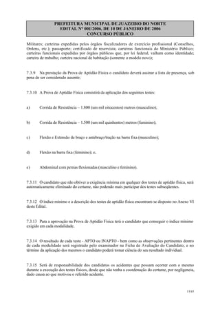 PREFEITURA MUNICIPAL DE JUAZEIRO DO NORTE
EDITAL N° 001/2006, DE 10 DE JANEIRO DE 2006
CONCURSO PÚBLICO
Militares; carteiras expedidas pelos órgãos fiscalizadores de exercício profissional (Conselhos,
Ordens, etc.); passaporte; certificado de reservista; carteiras funcionais do Ministério Público;
carteiras funcionais expedidas por órgãos públicos que, por lei federal, valham como identidade;
carteira de trabalho; carteira nacional de habitação (somente o modelo novo);
7.3.9 Na prestação da Prova de Aptidão Física o candidato deverá assinar a lista de presença, sob
pena de ser considerado ausente;
7.3.10 A Prova de Aptidão Física consistirá da aplicação dos seguintes testes:
a) Corrida de Resistência – 1.800 (um mil oitocentos) metros (masculino);
b) Corrida de Resistência – 1.500 (um mil quinhentos) metros (feminino);
c) Flexão e Extensão de braço e antebraço/tração na barra fixa (masculino);
d) Flexão na barra fixa (feminino); e,
e) Abdominal com pernas flexionadas (masculino e feminino).
7.3.11 O candidato que não obtiver a exigência mínima em qualquer dos testes de aptidão física, será
automaticamente eliminado do certame, não podendo mais participar dos testes subseqüentes.
7.3.12 O índice mínimo e a descrição dos testes de aptidão física encontram-se disposto no Anexo VI
deste Edital.
7.3.13 Para a aprovação na Prova de Aptidão Física terá o candidato que conseguir o índice mínimo
exigido em cada modalidade.
7.3.14 O resultado de cada teste - APTO ou INAPTO - bem como as observações pertinentes dentro
de cada modalidade será registrado pelo examinador na Ficha de Avaliação do Candidato, e no
término da aplicação dos mesmos o candidato poderá tomar ciência do seu resultado individual.
7.3.15 Será de responsabilidade dos candidatos os acidentes que possam ocorrer com o mesmo
durante a execução dos testes físicos, desde que não tenha a coordenação do certame, por negligencia,
dado causa ao que motivou o referido acidente.
15/45
 