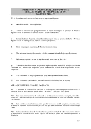 PREFEITURA MUNICIPAL DE JUAZEIRO DO NORTE
EDITAL N° 001/2006, DE 10 DE JANEIRO DE 2006
CONCURSO PÚBLICO
7.3.16 Estará automaticamente excluído do concurso o candidato que:
a) Deixar de assinar a lista de presença;
b) Tornar-se descortês com qualquer membro da equipe encarregada da aplicação da Prova de
Aptidão Física, ou perturbar de qualquer modo, a ordem dos trabalhos;
c) For apanhado em flagrante, utilizando-se de qualquer meio na tentativa de burlar a Prova de
Aptidão Física, ou for responsável por falsa identificação pessoal;
d) Fizer, em qualquer documento, declaração falsa ou inexata;
e) Não apresentar todos os documentos exigidos para a participação desta etapa do certame;
f) Deixar de comparecer ou não atender à chamada para execução dos testes;
g) Apresentar condições física, psíquica ou orgânica (estado menstrual, indisposição, cãibra,
contusões, etc.) mesmo que temporária que o impossibilite de realizá-la integralmente na data
estipulada;
h) Vier a acidentar-se em qualquer um dos testes e não puder finalizar esta fase.
7.3.17 Para a Prova de Aptidão Física, não será concedido direito à revisão ou recurso.
VIII – A CLASSIFICAÇÃO FINAL DOS CANDIDATOS
8.1 A nota final de cada candidato será igual ao total de pontos obtidos na prova escrita acrescida da
pontuação obtida na prova de títulos, quando houver, e se limitará a 120 (cento e vinte) pontos.
8.1.1 Para os candidatos com nível de escolaridade ao nível de ensino fundamental incompleto, submetidos a
Prova Oral, a nota final será igual ao total de acertos obtidos no Caderno de Prova e se limitará a 25 (vinte e
cinco) pontos.
8.2 Será considerado classificado o candidato que obtiver o mínimo de 50% (cinqüenta por cento) do total
de pontos. Os candidatos serão classificados pela nota final, por ordem decrescente, em lista de classificação por
Cargo.
8.2.1 Serão elaboradas duas listas de classificação, uma geral com a relação de todos os candidatos, inclusive
os portadores de deficiência física, e uma especial com a relação apenas dos candidatos portadores de
deficiência.
16/45
 