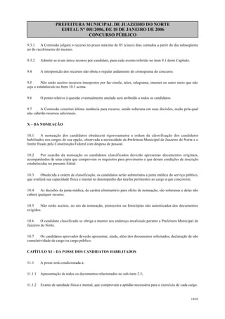 PREFEITURA MUNICIPAL DE JUAZEIRO DO NORTE
EDITAL N° 001/2006, DE 10 DE JANEIRO DE 2006
CONCURSO PÚBLICO
9.3.1 A Comissão julgará o recurso no prazo máximo de 05 (cinco) dias contados a partir do dia subseqüente
ao do recebimento do mesmo.
9.3.2 Admitir-se-á um único recurso por candidato, para cada evento referido no item 9.1 deste Capítulo.
9.4 A interposição dos recursos não obsta o regular andamento do cronograma do concurso.
9.5 Não serão aceitos recursos interpostos por fac-símile, telex, telegrama, internet ou outro meio que não
seja o estabelecido no Item 10.3 acima.
9.6 O ponto relativo à questão eventualmente anulada será atribuído a todos os candidatos.
9.7 A Comissão constitui última instância para recurso, sendo soberana em suas decisões, razão pela qual
não caberão recursos adicionais.
X – DA NOMEAÇÃO
10.1 A nomeação dos candidatos obedecerá rigorosamente a ordem de classificação dos candidatos
habilitados nos cargos de sua opção, observada a necessidade da Prefeitura Municipal de Juazeiro do Norte e o
limite fixado pela Constituição Federal com despesa de pessoal.
10.2 Por ocasião da nomeação os candidatos classificados deverão apresentar documentos originais,
acompanhados de uma cópia que comprovem os requisitos para provimento e que deram condições de inscrição
estabelecidas no presente Edital.
10.3 Obedecida a ordem de classificação, os candidatos serão submetidos a junta médica do serviço público,
que avaliará sua capacidade física e mental no desempenho das tarefas pertinentes ao cargo a que concorrem.
10.4 As decisões da junta médica, de caráter eliminatório para efeito de nomeação, são soberanas e delas não
caberá qualquer recurso.
10.5 Não serão aceitos, no ato da nomeação, protocolos ou fotocópias não autenticadas dos documentos
exigidos.
10.6 O candidato classificado se obriga a manter seu endereço atualizado perante a Prefeitura Municipal de
Juazeiro do Norte.
10.7 Os candidatos aprovados deverão apresentar, ainda, além dos documentos solicitados, declaração de não
cumulatividade de cargo ou cargo público.
CAPÍTULO XI – DA POSSE DOS CANDIDATOS HABILITADOS
11.1 A posse será condicionada a:
11.1.1 Apresentação de todos os documentos relacionados no sub-item 2.3;
11.1.2 Exame de sanidade física e mental, que comprovará a aptidão necessária para o exercício de cada cargo.
18/45
 