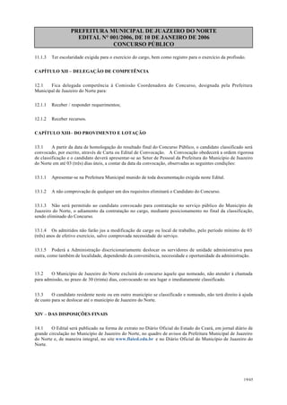 PREFEITURA MUNICIPAL DE JUAZEIRO DO NORTE
EDITAL N° 001/2006, DE 10 DE JANEIRO DE 2006
CONCURSO PÚBLICO
11.1.3 Ter escolaridade exigida para o exercício do cargo, bem como registro para o exercício da profissão.
CAPÍTULO XII – DELEGAÇÃO DE COMPETÊNCIA
12.1 Fica delegada competência à Comissão Coordenadora do Concurso, designada pela Prefeitura
Municipal de Juazeiro do Norte para:
12.1.1 Receber / responder requerimentos;
12.1.2 Receber recursos.
CAPÍTULO XIII– DO PROVIMENTO E LOTAÇÃO
13.1 A partir da data de homologação do resultado final do Concurso Público, o candidato classificado será
convocado, por escrito, através de Carta ou Edital de Convocação. A Convocação obedecerá a ordem rigorosa
de classificação e o candidato deverá apresentar-se ao Setor de Pessoal da Prefeitura do Município de Juazeiro
do Norte em até 03 (três) dias úteis, a contar da data da convocação, observadas as seguintes condições:
13.1.1 Apresentar-se na Prefeitura Municipal munido de toda documentação exigida neste Edital.
13.1.2 A não comprovação de qualquer um dos requisitos eliminará o Candidato do Concurso.
13.1.3 Não será permitido ao candidato convocado para contratação no serviço público do Município de
Juazeiro do Norte, o adiamento da contratação no cargo, mediante posicionamento no final da classificação,
sendo eliminado do Concurso.
13.1.4 Os admitidos não farão jus a modificação de cargo ou local de trabalho, pelo período mínimo de 03
(três) anos de efetivo exercício, salvo comprovada necessidade do serviço.
13.1.5 Poderá a Administração discricionariamente deslocar os servidores de unidade administrativa para
outra, como também de localidade, dependendo da conveniência, necessidade e oportunidade da administração.
13.2 O Município de Juazeiro do Norte excluirá do concurso àquele que nomeado, não atender à chamada
para admissão, no prazo de 30 (trinta) dias, convocando no seu lugar o imediatamente classificado.
13.3 O candidato residente neste ou em outro município se classificado e nomeado, não terá direito à ajuda
de custo para se deslocar até o município de Juazeiro do Norte.
XIV – DAS DISPOSIÇÕES FINAIS
14.1 O Edital será publicado na forma de extrato no Diário Oficial do Estado do Ceará, em jornal diário de
grande circulação no Município de Juazeiro do Norte, no quadro de avisos da Prefeitura Municipal de Juazeiro
do Norte e, de maneira integral, no site www.flated.edu.br e no Diário Oficial do Município de Juazeiro do
Norte.
19/45
 