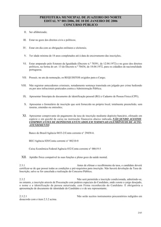 PREFEITURA MUNICIPAL DE JUAZEIRO DO NORTE
EDITAL N° 001/2006, DE 10 DE JANEIRO DE 2006
CONCURSO PÚBLICO
II. Ser alfabetizado;
III. Estar no gozo dos direitos civis e políticos;
IV. Estar em dia com as obrigações militares e eleitorais;
V. Ter idade mínima de 18 anos completados até à data de encerramento das inscrições;
VI. Estar amparado pelo Estatuto da Igualdade (Decreto n.º 70391, de 12.04.1972) e no gozo dos direitos
políticos, na forma do art. 13 do Decreto n.º 70436, de 18.04.1972, para os cidadãos de nacionalidade
portuguesa;
VII. Possuir, no ato da nomeação, os REQUISITOS exigidos para o Cargo;
VIII. Não registrar antecedentes criminais, notadamente sentença transitada em julgado por crime hediondo
ou por atos infracionais praticados contra a Administração Pública;
IX. Apresentar fotocópia do documento de identificação pessoal (RG) e Cadastro de Pessoa Física (CPF);
X. Apresentar o formulário de inscrição que será fornecido no próprio local, totalmente preenchido, sem
rasuras, emendas ou omissões;
XI. Apresentar comprovante do pagamento da taxa de inscrição mediante depósito bancário, efetuado em
espécie e em guichê de caixa na instituição financeira abaixo indicada, NÃO SENDO ACEITOS
COMPROVANTES DE DEPÓSITOS EFETUADOS EM TERMINAIS ELETRÔNICOS DE AUTO-
ATENDIMENTO:
Banco do Brasil/Agência 0433-2/Conta corrente n° 29458-6.
BEC/Agência 020/Conta corrente n° 80210-0
Caixa Econômica Federal/Agência 032/Conta corrente n° 00619-5
XII. Aptidão física compatível às suas funções e pleno gozo da saúde mental;
2.3.1 Antes de efetuar o recolhimento da taxa, o candidato deverá
certificar-se de que possui todas as condições e pré-requisitos para inscrição. Não haverá devolução da Taxa de
Inscrição, salvo se for cancelada a realização do Concurso Público;
2.3.2 Não será permitida a inscrição condicionada, admitindo-se,
no entanto, a inscrição através de Procuração com poderes especiais do Candidato, onde conste o cargo desejado,
o nome e a identificação da pessoa autorizada, com Firma reconhecida do Candidato. É obrigatória a
apresentação de documento de identidade do Candidato e o de seu representante;
2.3.2.1 Não serão aceitos instrumentos procuratórios redigidos em
desacordo com o item 2.3.2 acima.
2/45
 