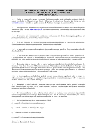 PREFEITURA MUNICIPAL DE JUAZEIRO DO NORTE
EDITAL N° 001/2006, DE 10 DE JANEIRO DE 2006
CONCURSO PÚBLICO
14.2 Todas as convocações, avisos e resultado final (homologação) serão publicados em jornal diário de
grande circulação no Município, no Diário Oficial do Município de Juazeiro do Norte, no site
www.flated.edu.br e afixados no quadro de avisos da Prefeitura Municipal de Juazeiro do Norte.
14.2.1 Serão publicados em jornal diário de grande circulação no município, no Diário Oficial do Município de
Juazeiro do Norte e no site www.flated.edu.br, apenas os resultados dos candidatos que lograrem classificação
no concurso.
14.3 O concurso terá validade de 02 (dois) anos, contados da data de sua homologação, podendo ser
prorrogado a critério da Administração, por igual período.
14.4 Não será fornecido ao candidato qualquer documento comprobatório de classificação no concurso,
valendo para esse fim a homologação publicada em jornal de circulação local.
14.5 A aprovação no concurso não gera direito à nomeação, mas esta, quando se fizer, respeitará a ordem de
classificação final.
14.6 A inexatidão das afirmativas e/ou irregularidades dos documentos apresentados, mesmo que verificadas
a qualquer tempo, em especial na ocasião da posse, acarretarão a nulidade da inscrição e desqualificação do
candidato, com todas as suas decorrências, sem prejuízo de medidas de ordem administrativa, civil e criminal.
14.7 Decorridas todas as etapas e todos os prazos legais, caberá ao Prefeito Municipal a homologação do
Resultado Final deste Concurso Público no máximo em 30 (trinta) dias, à vista do Relatório Final que será
apresentado pela Comissão Municipal do Concurso Público, publicada no Jornal de grande circulação e no
Diário Oficial do Município de Juazeiro do Norte, podendo, a partir daí, convocar, para nomeação, os candidatos
aprovados, obedecendo rigorosamente à ordem de classificação obtida.
14.7.1 A homologação do resultado final poderá ocorrer em sua íntegra, englobando todos os cargos ou
individualmente para cada cargo, ou seja, a homologação poderá ser em uma única data para todos os cargos ou
em datas diferenciadas para cada um dos cargos.
14.7.2 Respeitada a Classificação dos Candidatos Aprovados, em caso de uma das opções acima, e, ocorrendo
ainda disponibilidade de vagas, serão convocados os Candidatos considerados Classificáveis, na ordem
decrescente apurada pelo Resultado.
14.8 Os itens deste Edital poderão sofrer eventuais alterações, atualizações ou acréscimos enquanto não
consumada a providência ou evento que lhe disser respeito, até a data da convocação dos candidatos para a prova
correspondente, circunstância que será mencionada em Edital ou aviso a ser publicado.
14.9 Os anexos abaixo são partes integrantes deste Edital:
a) Anexo I - referente ao cronograma do concurso
b) Anexo II - referente às atribuições dos cargos
c) Anexo III – referente ao quadro de vagas
d) Anexo IV - referente ao conteúdo programático.
e) Anexo V - Formulário de Recurso
20/45
 