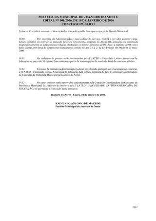 PREFEITURA MUNICIPAL DE JUAZEIRO DO NORTE
EDITAL N° 001/2006, DE 10 DE JANEIRO DE 2006
CONCURSO PÚBLICO
f) Anexo VI - Índice mínimo e a descrição dos testes de aptidão física para o cargo de Guarda Municipal.
14.10 Por interesse da Administração e necessidade do serviço, poderá o servidor cumprir carga
horária superior ou inferior ao indicado pelo seu vencimento, disposto no Anexo III, acrescida ou diminuída
proporcionalmente ao acréscimo ou redução obedecidos os limites mínimos de 02 (duas) e máximo de 08 (oito)
horas diárias, por força do disposto no mandamento contido no Art. 23, § 2º da Lei Federal 101/00 de 04 de maio
2000.
14.11 Os cadernos de provas serão incinerados pela FLATED – Faculdade Latino-Amerciana de
Educação no prazo de 30 (trinta) dias contados a partir da homologação do resultado final do concurso público.
14.12 Em caso de medida ou determinação judicial envolvendo qualquer ato relacionado ao concurso,
a FLATED – Faculdade Latino-Americana de Educação dará ciência imediata do fato à Comissão Coordenadora
do Concursoda Prefeitura Municipal de Juazeiro do Norte.
14.13 Os casos omissos serão resolvidos conjuntamente pela Comissão Coordenadora do Concurso da
Prefeitura Municipal de Juazeiro do Norte e pela FLATED - FACULDADE LATINO-AMERICANA DE
EDUCAÇÃO, no que tange a realização deste concurso.
Juazeiro do Norte - Ceará, 10 de janeiro de 2006.
RAIMUNDO ANTONIO DE MACEDO
Prefeito Municipal de Juazeiro do Norte
21/45
 