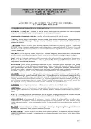 PREFEITURA MUNICIPAL DE JUAZEIRO DO NORTE
EDITAL N° 001/2006, DE 10 DE JANEIRO DE 2006
CONCURSO PÚBLICO
ANEXO II DO EDITAL DO CONCURSO PÚBLICO Nº 001/2006, DE 10/01/2006.
DAS ATRIBUIÇÕES DOS CARGOS
ENSINO FUNDAMENTAL COMPLETO OU INCOMPLETO
AGENTE DE FRIGORÍFICO – trabalhar no abate de animais; preparar carcaças de animais; tratar vísceras; preparar
carnes para comercialização; realizar tratamentos especiais em carnes; acondicionar carnes.
AUXILIAR DE LIMPEZA DE ESGOTOS – trabalhar na limpeza e manutenção de redes de esgotos.
COVEIRO - Auxiliar nos serviços funerários; construir, preparar, limpar, abrir e fechar sepulturas; realizar sepultamento;
exumar cadáveres; transladar corpos e despojos; conservar cemitérios, máquinas e ferramentas de trabalho; zelar pela
segurança do cemitério.
COZINHEIRA - Executar as tarefas que se destinam ao preparo e à distribuição de refeições; organizar e supervisionar
serviços de cozinha, planejando cardápios e elaborando o pré-preparo, o preparo e a finalização de alimentos, observando
métodos de cocção e padrões de qualidade dos alimentos,selecionando os ingredientes necessários para atender aos
cardápios estabelecidos.
FAXINEIRA - Executa tarefas de limpeza, higienização e arrumação nos prédios públicos municipais e seus mobiliários;
lavando, varrendo, encerando, retirando poeiras. Executa outras tarefas correlatas determinada pelo superior hierárquico.
GARI - conservar a limpeza de logradouros públicos por meio de coleta de lixo, varrições, lavagens, pintura de guias, aparo
de gramas, etc. Atender transeuntes, visitantes e moradores, prestando-lhes informações. Trabalhar individualmente ou em
equipe, com ou sem supervisão permanente.
JARDINEIRO - executar serviços de jardinagem e arborização em ruas e logradouros públicos, preparando a terra, fazendo
canteiros, plantando para conservá-los e embelezando a cidade. Preparar a terra, arando adubando, irrigando e efetuando
outros tratos necessários para proceder ao plantio de flores, árvores, arbustos e outras plantas ornamentais, sementes e mudas,
formando novos jardins e gramados, renovando as partes danificadas, transplantando mudas, erradicando ervas daninhas e
procedendo a limpeza dos mesmos. Executa outras tarefas correlatas determinadas pelo superior hierárquico.
LAVADEIRA - executar os serviços de limpeza de roupas em geral peças vestuários, toalhas, e lençóis utilizados pelos
setores da administração, lavando e passando, promovendo a higienização total de referidas peças, para utilização dos
usuários nos setores. Recolher as peças de vestuários dos setores de trabalho. Inspecionar a limpeza em geral das peças de
vestuário, promovendo sua retirada quando necessária a sua higienização. Organizar os materiais de limpeza necessários ao
setor, efetuando requisições e previsões para compra. Zelar pelo material utilizado no setor, bem como pela sua previsão,
para organização do serviço. Executa outras tarefas correlatas determinada pelo superior hierárquico.
MAQUEIRO – transportar pacientes em macas e cadeiras de rodas no interior das unidades de saúde.
MERENDEIRA - executar serviços inerentes ao preparo e distribuição de merenda, selecionando alimentos, preparando
refeições ligeiras e distribuindo-as aos comensais, para atender ao programa alimentar de estabelecimentos educacionais e
outros.
SERVENTE- executar trabalhos de limpeza em geral, além de auxiliar na preparação e distribuição de refeições e merenda,
serviços de copa e cozinha, além de outros necessários e compreendidos como atividades similares.
VIGIA NOTURNO - zelar pela guarda do patrimônio e exercer a vigilância de edifícios públicos, privados e outros
estabelecimentos, percorrendo-os sistematicamente e inspecionando suas dependências, para evitar incêndios, roubos,
entrada de pessoas estranhas e outras anormalidades; controlar fluxo de pessoas; fazer manutenções simples nos locais de
trabalho.
ZELADOR - executar serviços de zeladoria, conservação e manutenção dos prédios públicos, garantindo o bom
funcionamento, assegurando- lhes as condições de higiene e segurança.
AGENTE DE PÓLO – executar atividades burocráticas perante as Chefias dos Pólos de Atendimento, realizando tarefas de
planejamento, implantação, orientação e acompanhamento dos trabalhos relacionados com os projetos sociais desenvolvidos
nestas unidades.
23/45
 