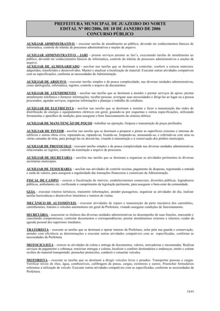 PREFEITURA MUNICIPAL DE JUAZEIRO DO NORTE
EDITAL N° 001/2006, DE 10 DE JANEIRO DE 2006
CONCURSO PÚBLICO
AUXILIAR ADMINISTRATIVO – executar tarefas de atendimento ao público, devendo ter conhecimentos básicos de
informática, controle do trâmite de processos administrativos e noções de arquivo.
AUXILIAR ADMINISTRATIVO – JARI – prestar serviços perante as Jari’s, executando tarefas de atendimento ao
público, devendo ter conhecimentos básicos de informática, controle do trâmite de processos administrativos e noções de
arquivo.
AUXILIAR DE ALMOXARIFADO – auxiliar nas tarefas que se destinam a controlar, conferir a estocar materiais
adquiridos, transferidos e desenvolvidos. Manter e atualizar a localização de material. Executar outras atividades compatíveis
com as especificações, conforme as necessidades da Administração.
AUXILIAR DE ARQUIVO - executar tarefas simples e de pouca complexidade, nas diversas unidades administrativas,
como datilografia, informática, registro, controle e arquivo de documentos.
AUXILIAR DE ATENDIMENTO – auxiliar nas tarefas que se destinam a atender e prestar serviços de apoio; prestar
atendimento telefônico e fornecer informações; receber pessoas; averiguar suas necessidades e dirigí-las ao lugar ou a pessoa
procurados; agendar serviços; organizar informações e planejar o trabalho do cotidiano.
AUXILIAR DE ELETRICISTA – auxiliar nas tarefas que se destinam a instalar e fazer a manutenção das redes de
distribuição de energia e equipamentos elétricos em geral, guiando-se por esquemas e outras especificações, utilizando
ferramentas e aparelhos de medição, para assegurar o bom funcionamento do sistema elétrico.
AUXILIAR DE MANUTENÇÃO DE POÇOS- trabalhar na operação, limpeza e manutenção de poços profundos.
AUXILIAR DE PINTOR– auxiliar nas tarefas que se destinam a preparar e pintar as superfícies externas e internas de
edifícios e outras obras civis, reparando-as, rapando-as, lixando-as, limpando-as, amassando-as, e cobrindo-as com uma ou
várias camadas de tinta, para protegê-las ou decorá-las, visando à manutenção e à conservação dos prédios municipais.
AUXILIAR DE PROTOCOLO - executar tarefas simples e de pouca complexidade nas diversas unidades administrativas
relacionadas ao registro, controle da tramitação e arquivo de processos.
AUXILIAR DE SECRETARIA – auxiliar nas tarefas que se destinam a organizar as atividades pertinentes às diversas
secretarias municipais.
AUXILIAR DE TESOURARIA – auxiliar nas atividades de controle receitas, pagamento de despesas, registrando a entrada
e saída de valores, para assegurar a regularidade das transações financeiras e comerciais da Administração.
FISCAL DE CAMPO – exercer a fiscalização de imóveis, estabelecimentos comerciais, diversões públicas, logradouros
públicos, ambulantes etc, verificando o cumprimento da legislação pertinente, para assegurar o bem-estar da comunidade.
GUIA - executar roteiros turísticos, transmitir informações, atender passageiros, organizar as atividades do dia, realizar
tarefas burocráticas e desenvolver itinerários e roteiros de visitas.
MECÂNICO DE AUTOMÓVEIS - executar atividades de reparo e manutenção da parte mecânica dos caminhões,
caminhonetes, tratores e veículos automotores em geral da Prefeitura, visando assegurar condições de funcionamento.
SECRETÁRIA - assessorar os titulares das diversas unidades administrativas no desempenho de suas funções, marcando e
cancelando compromissos; controlar documentos e correspondências; prestar atendimentos externos e internos; cuidar da
agenda pessoal dos superiores imediatos.
TRATORISTA – executar as tarefas que se destinam a operar tratores da Prefeitura, zelar pela sua guarda e conservação,
atender com eficiência as determinações e executar outras atividades compatíveis com as especificadas, conforme as
necessidades da Prefeitura.
MOTOCICLISTA – exercer as atividades de coleta e entrega de documentos, valores, mercadorias e encomendas. Realizar
serviços de pagamento e cobrança; roteirizar entregas e coletas; localizar e conferer destinatários e endereços; emitir e coletar
recibos do material transportado. preencher protocolos, conduzir e consertar veículos.
MOTORISTA – executar as tarefas que se destinam a dirigir veículos leves e pesados. Transportar pessoas e cargas.
Verificar níveis de óleo, água, combustíveis, calibragem de pneus, cargas, extintores e outros. Preencher formulários
referentes a utilização de veículo. Executar outras atividades compatíveis com as especificadas, conforme as necessidades da
Prefeitura.
24/45
 