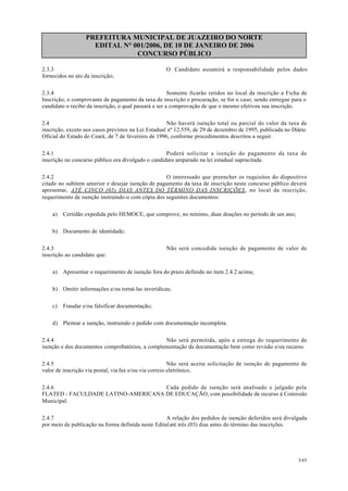 PREFEITURA MUNICIPAL DE JUAZEIRO DO NORTE
EDITAL N° 001/2006, DE 10 DE JANEIRO DE 2006
CONCURSO PÚBLICO
2.3.3 O Candidato assumirá a responsabilidade pelos dados
fornecidos no ato da inscrição;
2.3.4 Somente ficarão retidos no local da inscrição a Ficha de
Inscrição, o comprovante de pagamento da taxa de inscrição e procuração, se for o caso; sendo entregue para o
candidato o recibo da inscrição, o qual passará a ser a comprovação de que o mesmo efetivou sua inscrição.
2.4 Não haverá isenção total ou parcial do valor da taxa de
inscrição, exceto nos casos previstos na Lei Estadual nº 12.559, de 29 de dezembro de 1995, publicada no Diário
Oficial do Estado do Ceará, de 7 de fevereiro de 1996, conforme procedimentos descritos a seguir.
2.4.1 Poderá solicitar a isenção do pagamento da taxa de
inscrição no concurso público ora divulgado o candidato amparado na lei estadual supracitada.
2.4.2 O interessado que preencher os requisitos do dispositivo
citado no subitem anterior e desejar isenção de pagamento da taxa de inscrição neste concurso público deverá
apresentar, ATÉ CINCO (05) DIAS ANTES DO TÉRMINO DAS INSCRIÇÕES, no local da inscrição,
requerimento de isenção instruindo-o com cópia dos seguintes documentos:
a) Certidão expedida pelo HEMOCE, que comprove, no mínimo, duas doações no período de um ano;
b) Documento de identidade;
2.4.3 Não será concedida isenção de pagamento de valor de
inscrição ao candidato que:
a) Apresentar o requerimento de isenção fora do prazo definido no item 2.4.2 acima;
b) Omitir informações e/ou torná-las inverídicas;
c) Fraudar e/ou falsificar documentação;
d) Pleitear a isenção, instruindo o pedido com documentação incompleta.
2.4.4 Não será permitida, após a entrega do requerimento de
isenção e dos documentos comprobatórios, a complementação da documentação bem como revisão e/ou recurso.
2.4.5 Não será aceita solicitação de isenção de pagamento de
valor de inscrição via postal, via fax e/ou via correio eletrônico.
2.4.6 Cada pedido de isenção será analisado e julgado pela
FLATED - FACULDADE LATINO-AMERICANA DE EDUCAÇÃO, com possibilidade de recurso à Comissão
Municipal.
2.4.7 A relação dos pedidos de isenção deferidos será divulgada
por meio de publicação na forma definida neste Editalaté três (03) dias antes do término das inscrições.
3/45
 