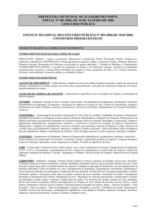 PREFEITURA MUNICIPAL DE JUAZEIRO DO NORTE
EDITAL N° 001/2006, DE 10 DE JANEIRO DE 2006
CONCURSO PÚBLICO
ANEXO IV DO EDITAL DO CONCURSO PÚBLICO Nº 001/2006,DE 10/01/2006.
CONTEÚDOS PROGRAMÁTICOS
ENSINO FUNDAMENTAL COMPLETO OU INCOMPLETO
CONHECIMENTOS BÁSICOS PARA TODOS OS CASOS
PORTUGUÊS: Alfabeto - vogais e consoantes. Maiúsculas e minúsculas. Plural. Pontuação. Sílabas. Sinônimos e
antônimos. Substantivos. MATEMÁTICA: Formas geométricas espaciais, planas e contornos. Frações. Números Decimais.
Números Naturais. Resolução de Problemas envolvendo as quatro operações. Unidade de Medidas e Comprimento.
CONHECIMENTOS GERAIS: A questão da cidadania no tempo e em diferentes espaços. Assuntos da atualidade:
acontecimentos nacionais e internacionais abordados em jornais, revistas, programas de rádio e T.V. Cultura brasileira.
Ecologia e meio-ambiente. Economia, política e sociedade no Brasil.
CONHECIMENTOS ESPECÍFICOS
AGENTE DE FRIGORÍFICO – conhecimentos compatíveis com as atividades de abate de animais; preparo de carcaças de
animais; tratamento de vísceras; preparo de carnes para comercialização; realização de tratamentos especiais em carnes;
acondicionamento de carnes.
AUXILIAR DE LIMPEZA DE ESGOTOS– conhecimentos específicos com as atividades de limpeza e manutenção de
redes de esgotos.
COVEIRO - Capinação, remoção de lixo e varrição; Conservação e uso adequado de equipamentos, ferramentas e materiais;
Equipamentos de Segurança; Exumações e inumações de cadáveres; Fixação de lajes; Noções de desinfecção, limpeza e
manutenção da ordem; Produtos, utensílios, ferramentas e técnicas da Profissão; Equipamentos de Proteção Individual e
Coletivos.
.
COZINHEIRA - Armazenagem de produtos (adequação do local, data de validade e qualidade dos gêneros alimentícios,
qualidade dos produtos e rotulagem); Conservação de alimentos; Manipulação e transporte de alimentos; Normas Gerais de
higiene necessárias aos alimentos destinados ao consumo humano; Prazo de validade; Rotulagem; Conservação, Limpeza e
higienização (dependências, equipamentos, materiais e utensílios); Controle de estoques de gêneros alimentícios;
Higienização e limpeza de equipamentos, locais de refeições e de utensílios; Noções de Higiene e saúde; Técnicas de
cozinha, tipos de Equipamentos, manuseio, operação e cuidados; Produtos utilizados – tipos de produtos, tipos de temperos,
tipos de ingredientes; Preparo e distribuição de refeições; Tipos de fogões, panelas e fornos, manuseio, operação e cuidados.
FAXINEIRA - Equipamentos de Segurança. Noções de Higienização (dependências, equipamentos, materiais e utensílios).
Noções Básicas de conservação de utensílios e materiais, faxinas, organização produtos de higiene e limpeza (dosagens,
formas de utilização, indicações e usos). Segurança no trabalho. Varrição de superfícies diversas.
GARI - Conservação e limpeza de áreas verdes, praças, ruas e outros logradouros municipais. Equipamentos de Segurança
(E.P.I. e E.P.C.). Ferramentas e equipamentos da área. Limpeza de equipamentos e conservação de materiais. Noções de
capinação, transporte de entulhos e varrição. Segurança no Trabalho. Serviços Gerais de Limpeza. Prática Geral em Limpeza
Pública.
JARDINEIRO - Adubação e irrigação. Arranjos florais: balcões e terraços, pérgulas ou ramadas, cercas-vivas, forrações.
Condução e poda de árvores ornamentais: conceito, finalidades, princípios básicos, épocas de poda, técnicas de corte e tipos
de poda. Conservação, cultivo e embelezamento de canteiros. Cuidados na aplicação de defensivos e uso de equipamentos de
proteção individual. Cultivo de plantas em vasos. Equipamentos de Segurança. Equipamentos, ferramentas, instrumentos e
outros materiais utilizados em jardinagem. Erradicação de ervas daninhas. Escolha do local. Formação de gramados e jardins.
Gramados: plantio e formação, poda, tipos de grama, controle de ervas daninhas. Instalação do jardim. Instrumentos
destinados à manutenção das culturas. Manutenção do solo. Montagem de canteiros (germinação e enraizamento). Noções
de jardinagem, mudas, podas e sementes. Organização do jardim. Os canteiros dos jardins: preparo do solo, adubação,
plantio das mudas ou sementes. Plantas indicadas para rua. Preparo de terra. Plantio de arbustos, árvores, flores e outras
plantas ornamentais. Poda de árvores e plantas. Principais plantas utilizadas em jardins. Regas. Técnicos de plantio. Tipos
de jardins. Tipos de plantas. Tipos de propagação: estaquia, mergulhia e enxertia. Transplante de mudas. Segurança no
Trabalho. Serviços de arborização e jardinagem de logradouros e ruas públicas. Produtos, manuseio, dosagens, utensílios,
máquinas e técnicas da profissão. Assuntos correlatos à respectiva área.
34/45
 