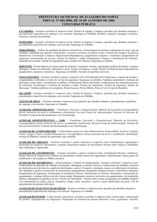 PREFEITURA MUNICIPAL DE JUAZEIRO DO NORTE
EDITAL N° 001/2006, DE 10 DE JANEIRO DE 2006
CONCURSO PÚBLICO
LAVADEIRA - Assuntos correlatos à respectiva área. Noções de higiene e limpeza; questões que abordam situações e
procedimentos específicos do emprego a ser exercido. Segurança no Trabalho. Produtos, manuseio, dosagens, utensílios,
máquinas e técnicas da profissão.
MAQUEIRO – Assuntos correlatos à respectiva área. Noções de higiene e limpeza; questões que abordam situações e
procedimentos específicos do emprego a ser exercido. Segurança no Trabalho.
MERENDEIRA - Análise da qualidade de gêneros alimentícios. Armazenagem de produtos (adequação do local, data de
validade e qualidade dos gêneros alimentícios). Assuntos correlatos à respectiva área. Controle de estoques de gêneros
alimentícios. Conservação, Limpeza e Higienização (dependências, equipamentos, materiais e utensílios). Equipamentos de
segurança. Interpretação de receitas. Noções de Higiene e saúde. Planejamento. Preparo e distribuição de refeições.
Qualidade da merenda. Seleção de ingredientes para o preparo de refeições. Segurança no trabalho.
SERVENTE- Noções Básicas de conservação de utensílios e materiais, faxinas, organização produtos de higiene e limpeza
(dosagens, formas de utilização, indicações e usos). Noções de Higiene e saúde. Noções de Higienização (dependências,
equipamentos, materiais e utensílios). Segurança no trabalho. Varrição de superfícies diversas.
VIGIA NOTURNO - Assuntos correlatos e gerais à respectiva área. Procedimentos de Comunicação e registro de eventos e
irregularidades verificadas no turno do serviço de segurança. Segurança no trabalho. Vigilância patrimonial e proteção do
patrimônio contra danos. Atendimento ao público. Conhecimento Básico da Função. Conhecimento dos utensílios possíveis
de utilização. Fiscalização e Controle de entradas e saídas. Formas de Tratamento. Noções de segurança. Noções de
Hierarquia. Telefones públicos de emergência: Pronto Socorro, Polícia Militar, Polícia Civil e Corpo de Bombeiro.
ZELADOR - Assuntos correlatos à respectiva área. Noções de higiene e limpeza; questões que abordam situações e
procedimentos específicos do emprego a ser exercido. Segurança no Trabalho.
AGENTE DE PÓLO – Assuntos correlatos à respectiva área; questões que abordam situações e procedimentos específicos
do emprego a ser exercido. Segurança no Trabalho.
AUXILIAR ADMINISTRATIVO – Expediente Funcional e Organizacional; Material de Escritório; Correspondência
oficial: protocolo de envio e recebimento, distribuição; Serviços Gerais de Administração; Técnicas de Serviços de
Escritório; Conceito de Documentação e sua Terminologia.
AUXILIAR ADMINISTRATIVO – JARI – Expediente Funcional e Organizacional; Material de Escritório;
Correspondência oficial: protocolo de envio e recebimento, distribuição; Serviços Gerais de Administração; Técnicas de
Serviços de Escritório; Conceito de Documentação e sua Terminologia.
AUXILIAR DE ALMOXARIFADO – Conhecimentos gerais em Área Administrativa: Almoxarifado, Arquivo, Compras,
Contas a pagar, Contas a receber Protocolo etc. Correspondência oficial: protocolo de envio e recebimento, distribuição.
Estoque de Material: controle de quantidade, tipo, tamanho.
AUXILIAR DE ARQUIVO - Assuntos correlatos e gerais referentes à respectiva área. Classificação, organização e
atualização de Arquivos, Documentos, controle, lançamento registro de Documentos Noções sobre Arquivo: finalidades,
tipos importância, organização.
AUXILIAR DE ATENDIMENTO – Assuntos correlatos e gerais à respectiva área. Atendimento Pessoal e telefônico.
Noções básicas de Arquivos e/ou fichários de documentos. Noções básicas de organização e administração. Regras gerais de
atendimento e de recepção ao Público em geral.
AUXILIAR DE ELETRICISTA – Armazenamento e limpeza de Equipamentos. Assuntos correlatos à respectiva área.
Conhecimento de aparelhos de medição, ferramentas, Montagens e sistemas elétricos. Conhecimento de trabalhos rotineiros
de eletricista (caixa de fusíveis, quadro de distribuição e outros). Consertos, instalação, reparos ou substituição de alarmes,
fios, lâmpadas e painéis. Conservação de instrumentos, equipamentos, ferramentas manuais comuns e específicas e materiais.
Equipamentos de Segurança. Estruturação de instalações elétricas. Identificação de defeitos. Instalações e manutenção de
equipamentos e sistemas elétricos de alta e baixa tensão. Manutenção corretiva e preventiva de equipamentos e de instalações
elétricas. Montagem de aparelhos de som. Noções de Eletricidade. Noções sobre normas de Segurança do trabalho. Reparos
e/ou substituição de cabos, chaves, isoladores, fiação, relés, terminais e partes e peças danificadas em geral. Uso de
equipamentos de proteção individual.
AUXILIAR DE MANUTENÇÃO DE POÇOS- Assuntos correlatos à respectiva área; questões que abordam situações e
procedimentos específicos do emprego a ser exercido. Segurança no Trabalho.
AUXILIAR DE PINTOR– Conhecimentos Específicos e assuntos correlatos à respectiva área. Conservação e manutenção
de prédios. Equipamentos de Segurança. Preparação de material de pintura (diluentes, óleos, pigmentos, secantes,
35/45
 
