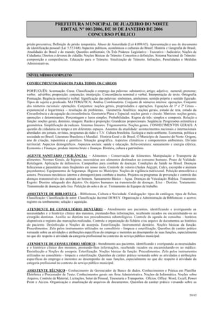 PREFEITURA MUNICIPAL DE JUAZEIRO DO NORTE
EDITAL N° 001/2006, DE 10 DE JANEIRO DE 2006
CONCURSO PÚBLICO
prisão preventiva; Definição de prisão temporária. Abuso de Autoridade (Lei 4.898/65). Apresentação e uso de documento
de identificação pessoal (Lei 5.553/68).Aspectos políticos, econômicos e culturais do Brasil; História e Geografia do Brasil;
Atualidades do Brasil e do mundo; Questões ambientais; Os Três Poderes: Legislativo - Executivo - Judiciário; Noções de
Cidadania; Direitos e deveres do cidadão. Noções Básicas de Trânsito: Conceitos e definições. Sistema Nacional de Trânsito:
composição e competências. Educação para o Trânsito. Sinalização de Trânsito. Infrações, Penalidades e Medidas
Administrativas.
NÍVEL MÉDIO COMPLETO
CONHECIMENTOS BÁSICOS PARA TODOS OS CARGOS
PORTUGUÊS: Acentuação. Crase. Classificação e emprego das palavras: substantivo; artigo; adjetivo; numeral; pronome;
verbo; advérbio; preposição; conjunção; interjeição. Concordância nominal e verbal. Interpretação de texto. Ortografia.
Pontuação. Regência nominal e verbal. Significação das palavras: sinônimos, antônimos; sentido próprio e sentido figurado.
Tipos de sujeito e predicado. MATEMÁTICA: Análise Combinatória. Conjunto de números inteiros: operações. Conjunto
dos números racionais: operações. Conjuntos: noções gerais, propriedades e operações. Equações de 1º e 2º Graus –
exponencial e logarítmica – resolução de problemas. Geometria Analítica: noções gerais, estudo de reta, estudo da
Circunferência e da equação da circunferência. Geometria Plana e Espacial: noções gerais e círculo. Matrizes: noções gerais,
operações e determinantes. Porcentagem e Juros simples. Probabilidades. Regras de três: simples e composta. Relação e
função: noções gerais, domínio, imagem: Razão e proporção: Grandezas proporcionais. Seqüência: Progressões aritmética e
geométrica. Simplificação de radicais. Sistemas lineares. Trigonometria: Noções gerais. CONHECIMENTOS GERAIS: A
questão da cidadania no tempo e em diferentes espaços. Assuntos da atualidade: acontecimentos nacionais e internacionais
abordados em jornais, revistas, programas de rádio e T.V. Cultura brasileira. Ecologia e meio-ambiente. Economia, política e
sociedade no Brasil. Literatura Brasileira e Mundial. História Geral e do Brasil. O Município de Juazeiro do Norte: Origem,
ano de criação, toponímia e gentílico. Situação geográfica. Aspectos climáticos e componentes ambientais. Divisão
territorial. Aspectos demográficos. Aspectos sociais: saúde e educação. Infra-estrutura: saneamento e energia elétrica.
Economia e Finanças: produto interno bruto e finanças. História, cultura e patrimônio.
AGENTE SANITÁRIO (VIGILÂNCIA) – Alimentos - Conservação de Alimentos. Manipulação e Transporte de
alimentos. Normas Gerais, de higiene, necessárias aos alimentos destinados ao consumo humano. Prazo de Validade.
Rotulagem. Aplicação de defensivos. Campanhas para combate de doenças. Condições de Saúde no Brasil. Doenças
Infecciosas e parasitárias mais freqüentes em nosso meio. Controle de vetores (Aedes Aegypti, Culex, escorpião e animais
peçonhentos). Equipamentos de Segurança. Higiene no Município. Noções de vigilância nutricional. Poluição atmosférica e
sonora. Processos mecânicos (aterros e drenagem) para combate a insetos. Projetos ou programas de prevenção e controle das
doenças transmissíveis dos animais ao homem. Saneamento Básico - Água. Doenças de Veiculação Hídrica. Tratamento.
Esgoto: Destino adequado dos dejetos. Os dejetos humanos na transmissão de doenças. Lixo - Destino. Tratamento.
Transmissão de doenças pelo lixo. Poluição do solo e do ar. Treinamento de Equipes de trabalho.
ASSISTENTE DE BIBLIOTECA – Bibliotecas, Cultura e Sociedade. Catalogação: tipos de catálogos; tipos de fichas;
Classificação: Classificação de autor. Classificação decimal DEWEY. Organização e Administração de Bibliotecas: o acervo;
registro ou tombamento; seleção e aquisição.
ATENDENTE DE CONSULTÓRIO DENTÁRIO - Atendimento aos pacientes, identificando e averiguando as
necessidades e o histórico clínico dos mesmos, prestando-lhes informações, recebendo recados ou encaminhando-os ao
cirurgião dentistas. Auxílio ao dentista nos procedimentos odontológicos. Controle da agenda de consultas - horários
disponíveis e registro das marcações realizadas. Controle e organização do fichário e/ou arquivo de documentos ao histórico
do paciente. Desinfecção e Noções de assepsia. Esterilização. Instrumental dentário. Noções básicas da função.
Procedimentos. Zelo pelos instrumentos utilizados no consultório - limpeza e esterilização. Questões de caráter prático
versando sobre as atividades e atribuições específicas do emprego e inerentes ao desempenho de suas funções, especialmente
no que diz respeito à atividade da categoria profissional no contexto do serviço público municipal.
ATENDENTE DE CONSULTÓRIO MÉDICO - Atendimento aos pacientes, identificando e averiguando as necessidades
e o histórico clínico dos mesmos, prestando-lhes informações, recebendo recados ou encaminhando-os ao médico.
Desinfecção e Noções de assepsia. Esterilização. Noções básicas da função. Procedimentos. Zelo pelos instrumentos
utilizados no consultório - limpeza e esterilização. Questões de caráter prático versando sobre as atividades e atribuições
específicas do emprego e inerentes ao desempenho de suas funções, especialmente no que diz respeito à atividade da
categoria profissional no contexto do serviço público municipal.
ASSISTENTE TÉCNICO - Conhecimento de Gerenciador de Banco de dados. Conhecimentos e Prática em Planilha
Eletrônica e Processador de Texto. Conhecimentos gerais em Área Administrativa. Noções de Informática. Noções sobre
Arquivo, Controle de Material, Licitações, Setor de Pessoal, Tesouraria e Transportes. Ofícios. Office: Word, Excell, Power
Point e Access. Organização e atualização de arquivos de documentos. Questões de caráter prático versando sobre as
38/45
 