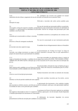 PREFEITURA MUNICIPAL DE JUAZEIRO DO NORTE
EDITAL N° 001/2006, DE 10 DE JANEIRO DE 2006
CONCURSO PÚBLICO
2.4.8 Os candidatos que tiverem seus pedidos de isenção
indeferidos deverão efetuar o pagamento da taxa de inscrição na forma prevista no presente Edital.
2.5 Efetivada a inscrição não serão aceitos pedidos para
alteração do cargo.
2.6 No caso de inscrição por procuração pública ou particular,
será exigida a entrega do respectivo mandato, acompanhado de cópia autenticada do documento de identidade do
candidato, e a apresentação da identidade do procurador. Deverá ser entregue uma procuração para cada
candidato e esta ficará retida.
2.6.1 O candidato assumirá as conseqüências de eventuais erros
cometidos por seu procurador ao efetuar a inscrição.
2.6.2 No caso de a procuração ser por instrumento particular
deverá ter a firma do outorgante reconhecida.
2.7 O candidato deverá obrigatoriamente indicar no formulário
de inscrição uma única opção de cargo.
2.7.1 O preenchimento do "Código do Cargo" na ficha de
inscrição, com código inexistente ou campo em branco cancelará a inscrição, uma vez que impossibilita o
preparo do material de prova personalizado do candidato.
2.7.2 Caso haja inexatidão em informação relativa à opção de
cargo no formulário de inscrição, o candidato deverá requerer por escrito à FLATED - FACULDADE LATINO-
AMERICANA DE EDUCAÇÃO a alteração que se fizer necessária até 05 (cinco) dias antes da realização das
provas.
2.7.2.1 Só será procedida a alteração de cargo na hipótese de que o
dado expresso pelo candidato em sua ficha de inscrição, tenha sido transcrito erroneamente pela FLATED -
FACULDADE LATINO-AMERICANA DE EDUCAÇÃO.
2.8 Nenhum documento será retido no momento da inscrição,
exceto no caso de inscrição por procuração.
2.9 Não serão recebidas inscrições por fax-símile, correio
eletrônico ou fora do período estabelecido neste capítulo.
2.10 A apresentação dos documentos e das condições exigidas
para inscrição na referido concurso, será feita por ocasião da nomeação, sendo que a não apresentação implicará
na nulidade de todos os atos praticados pelo candidato.
2.11 A assinatura da Ficha de Inscrição implicará na satisfação
das exigências relacionadas no item 2.3 e respectivos subitens, apenas para o ato de inscrição, ficando dispensada
a imediata apresentação dos documentos ali relacionados.
2.12 O deferimento da inscrição dependerá do correto
preenchimento da ficha de inscrição pelo candidato ou seu procurador.
4/45
 