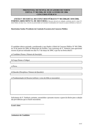 PREFEITURA MUNICIPAL DE JUAZEIRO DO NORTE
EDITAL N° 001/2006, DE 10 DE JANEIRO DE 2006
CONCURSO PÚBLICO
ANEXO V DO EDITAL DO CONCURSO PÚBLICO Nº 001/2006,DE 10/01/2006.
FORMULÁRIO-MINUTA DE RECURSO(O Recurso deverá ser redigido conforme prevê o item 9.3
deste Edital, em duas vias, e deverá ser protocolado na Comissão Coordenadora do Concurso no prazo definido no Anexo I)
Ilustríssimo Senhor Presidente da Comissão Executora do Concurso Público
O candidato abaixo-assinado, considerando o que dispõe o Edital de Concurso Público N° 001/2006,
de 10 de janeiro de 2006, do Município de Eusébio, vem à presença de V. Senhoria, para apresentar
recurso às provas realizadas nos dias 4 e 5 de março de 2006, o que faz na forma abaixo:
a) Candidato (Nome e Número de Inscrição)
b) Cargo (Nome e Código)
c) Prova
d) Questão (Disciplina e Número da Questão))
e) Fundamentação do Recurso (utilizar o verso da folha se necessário)
Solicitamos de V. Senhoria, portanto, encaminhar o presente recurso a quem de direito para a adoção
das providências que se fazem necessárias.
______________________________________
Local e data
_______________________________________
Assinatura do Candidato
43/45
 