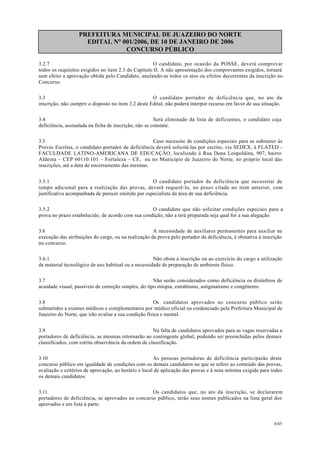PREFEITURA MUNICIPAL DE JUAZEIRO DO NORTE
EDITAL N° 001/2006, DE 10 DE JANEIRO DE 2006
CONCURSO PÚBLICO
3.2.7 O candidato, por ocasião da POSSE, deverá comprovar
todos os requisitos exigidos no item 2.3 do Capítulo II. A não apresentação dos comprovantes exigidos, tornará
sem efeito a aprovação obtida pelo Candidato, anulando-se todos os atos ou efeitos decorrentes da inscrição no
Concurso.
3.3 O candidato portador de deficiência que, no ato da
inscrição, não cumprir o disposto no item 3.2 deste Edital, não poderá interpor recurso em favor de sua situação.
3.4 Será eliminado da lista de deficientes, o candidato cuja
deficiência, assinalada na ficha de inscrição, não se constate.
3.5 Caso necessite de condições especiais para se submeter às
Provas Escritas, o candidato portador de deficiência deverá solicitá-las por escrito, via SEDEX, à FLATED -
FACULDADE LATINO-AMERICANA DE EDUCAÇÃO, localizado à Rua Dona Leopoldina, 907, bairro
Aldeota – CEP 60110.101 – Fortaleza – CE, ou no Município de Juazeiro do Norte, no próprio local das
inscrições, até a data de encerramento das mesmas.
3.5.1 O candidato portador de deficiência que necessitar de
tempo adicional para a realização das provas, deverá requerê-lo, no prazo citado no item anterior, com
justificativa acompanhada de parecer emitido por especialista da área de sua deficiência.
3.5.2 O candidato que não solicitar condições especiais para a
prova no prazo estabelecido, de acordo com sua condição, não a terá preparada seja qual for a sua alegação.
3.6 A necessidade de auxiliares permanentes para auxiliar na
execução das atribuições do cargo, ou na realização da prova pelo portador da deficiência, é obstativa à inscrição
no concurso.
3.6.1 Não obsta à inscrição ou ao exercício do cargo a utilização
de material tecnológico de uso habitual ou a necessidade de preparação de ambiente físico.
3.7 Não serão considerados como deficiência os distúrbios de
acuidade visual, passíveis de correção simples, do tipo miopia, estrabismo, astigmatismo e congêneres.
3.8 Os candidatos aprovados no concurso público serão
submetidos a exames médicos e complementares por médico oficial ou credenciado pela Prefeitura Municipal de
Juazeiro do Norte, que irão avaliar a sua condição física e mental.
3.9 Na falta de candidatos aprovados para as vagas reservadas a
portadores de deficiência, as mesmas retornarão ao contingente global, podendo ser preenchidas pelos demais
classificados, com estrita observância da ordem de classificação.
3.10 As pessoas portadoras de deficiência participarão deste
concurso público em igualdade de condições com os demais candidatos no que se refere ao conteúdo das provas,
avaliação e critérios de aprovação, ao horário e local de aplicação das provas e à nota mínima exigida para todos
os demais candidatos.
3.11 Os candidatos que, no ato da inscrição, se declararem
portadores de deficiência, se aprovados no concurso público, terão seus nomes publicados na lista geral dos
aprovados e em lista à parte.
6/45
 