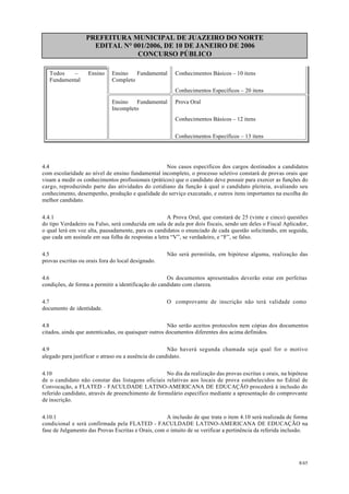 PREFEITURA MUNICIPAL DE JUAZEIRO DO NORTE
EDITAL N° 001/2006, DE 10 DE JANEIRO DE 2006
CONCURSO PÚBLICO
Todos – Ensino
Fundamental
Ensino Fundamental
Completo
Conhecimentos Básicos – 10 itens
Conhecimentos Específicos – 20 itens
Ensino Fundamental
Incompleto
Prova Oral
Conhecimentos Básicos – 12 itens
Conhecimentos Específicos – 13 itens
4.4 Nos casos específicos dos cargos destinados a candidatos
com escolaridade ao nível de ensino fundamental incompleto, o processo seletivo constará de provas orais que
visam a medir os conhecimentos profissionais (práticos) que o candidato deve possuir para exercer as funções do
cargo, reproduzindo parte das atividades do cotidiano da função à qual o candidato pleiteia, avaliando seu
conhecimento, desempenho, produção e qualidade do serviço executado, e outros itens importantes na escolha do
melhor candidato.
4.4.1 A Prova Oral, que constará de 25 (vinte e cinco) questões
do tipo Verdadeiro ou Falso, será conduzida em sala de aula por dois fiscais, sendo um deles o Fiscal Aplicador,
o qual lerá em voz alta, pausadamente, para os candidatos o enunciado de cada questão solicitando, em seguida,
que cada um assinale em sua folha de respostas a letra “V”, se verdadeiro, e “F”, se falso.
4.5 Não será permitida, em hipótese alguma, realização das
provas escritas ou orais fora do local designado.
4.6 Os documentos apresentados deverão estar em perfeitas
condições, de forma a permitir a identificação do candidato com clareza.
4.7 O comprovante de inscrição não terá validade como
documento de identidade.
4.8 Não serão aceitos protocolos nem cópias dos documentos
citados, ainda que autenticadas, ou quaisquer outros documentos diferentes dos acima definidos.
4.9 Não haverá segunda chamada seja qual for o motivo
alegado para justificar o atraso ou a ausência do candidato.
4.10 No dia da realização das provas escritas e orais, na hipótese
de o candidato não constar das listagens oficiais relativas aos locais de prova estabelecidos no Edital de
Convocação, a FLATED - FACULDADE LATINO-AMERICANA DE EDUCAÇÃO procederá à inclusão do
referido candidato, através de preenchimento de formulário específico mediante a apresentação do comprovante
de inscrição.
4.10.1 A inclusão de que trata o item 4.10 será realizada de forma
condicional e será confirmada pela FLATED - FACULDADE LATINO-AMERICANA DE EDUCAÇÃO na
fase de Julgamento das Provas Escritas e Orais, com o intuito de se verificar a pertinência da referida inclusão.
8/45
 